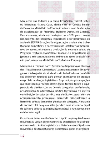 57
Ministério das Cidades e a Caixa Econômica Federal, sobre
os Programas “Minha Casa, Minha Vida” e “Crédito Solidá-
rio” e com o Ministério da Educação sobre a ação de elevação
de escolaridade do Programa Trabalho Doméstico Cidadão.
Destacaram-se, ainda, a articulação com a SPM para o acom-
panhamento das propostas legislativas; o fortalecimento do
apoio da SEPPIR às ações de organização sindical das traba-
lhadoras domésticas; a necessidade de fortalecer os mecanis-
mos de acompanhamento e avaliação da segunda edição do
Programa Trabalho Doméstico Cidadão; e a importância de
garantir a sua continuidade no âmbito das ações de qualifica-
ção profissional do Ministério do Trabalho e Emprego.
Mantendo a tradição do “1º Seminário Ampliando os Direitos
das Trabalhadoras Domésticas”, aproximadamente 20 advo-
gados e advogadas de sindicatos de trabalhadoras domésti-
cas estiveram reunidos para pensar alternativas de atuação
em prol de mudanças legislativas. As principais preocupações
que motivaram a reunião desse grupo técnico foram a equi-
paração de direitos com as demais categorias profissionais,
a viabilização de alternativas jurídico-legislativas e a efetiva
contribuição do setor jurídico nos sindicatos, para além do
acompanhamento processual, mantendo principalmente a
harmonia com as demandas políticas da categoria. A máxima
do encontro foi de que o setor jurídico deve exercer o papel
de parceiro político da organização sindical e não apenas o de
colaborador legal.
Os debates foram ampliados com o apoio de pesquisadores e
movimentos sociais com reconhecida experiência no acompa-
nhamento de trâmites legislativos e historicamente ligados ao
movimento das trabalhadoras domésticas, como as organiza-
 