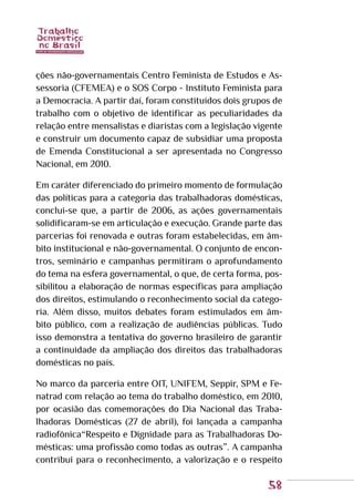 58
ções não-governamentais Centro Feminista de Estudos e As-
sessoria (CFEMEA) e o SOS Corpo - Instituto Feminista para
a Democracia. A partir daí, foram constituídos dois grupos de
trabalho com o objetivo de identificar as peculiaridades da
relação entre mensalistas e diaristas com a legislação vigente
e construir um documento capaz de subsidiar uma proposta
de Emenda Constitucional a ser apresentada no Congresso
Nacional, em 2010.
Em caráter diferenciado do primeiro momento de formulação
das políticas para a categoria das trabalhadoras domésticas,
conclui-se que, a partir de 2006, as ações governamentais
solidificaram-se em articulação e execução. Grande parte das
parcerias foi renovada e outras foram estabelecidas, em âm-
bito institucional e não-governamental. O conjunto de encon-
tros, seminário e campanhas permitiram o aprofundamento
do tema na esfera governamental, o que, de certa forma, pos-
sibilitou a elaboração de normas específicas para ampliação
dos direitos, estimulando o reconhecimento social da catego-
ria. Além disso, muitos debates foram estimulados em âm-
bito público, com a realização de audiências públicas. Tudo
isso demonstra a tentativa do governo brasileiro de garantir
a continuidade da ampliação dos direitos das trabalhadoras
domésticas no país.
No marco da parceria entre OIT, UNIFEM, Seppir, SPM e Fe-
natrad com relação ao tema do trabalho doméstico, em 2010,
por ocasião das comemorações do Dia Nacional das Traba-
lhadoras Domésticas (27 de abril), foi lançada a campanha
radiofônica“Respeito e Dignidade para as Trabalhadoras Do-
mésticas: uma profissão como todas as outras”. A campanha
contribui para o reconhecimento, a valorização e o respeito
 