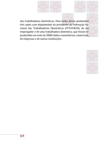 59
das trabalhadoras domésticas. Para tanto, foram produzidos
três spots com depoimentos da presidente da Federação Na-
cional das Trabalhadoras Domésticas (FENATRAD), de um
empregador e de uma trabalhadora doméstica, que foram re-
produzidos em mais de 2000 rádios comunitárias, comerciais,
de empresas e de outras instituições.
 
