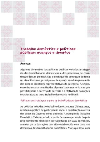 Trabalho doméstico e políticas
públicas.:avanços e desafios
Avanços
Algumas dimensões das políticas públicas voltadas à catego-
ria das trabalhadoras domésticas e dos processos de cons-
trução dessas políticas são o destaque da condução do tema
no atual Governo, principalmente quanto aos diálogos manti-
dos com as entidades representativas da categoria. A seguir,
encontram-se sistematizadas algumas das características que
possibilitaram o sucesso da parceria e a efetividade das ações
relacionadas ao tema trabalho doméstico no Brasil:
Política construída por e para as trabalhadoras domésticas
As políticas voltadas ao trabalho doméstico, nos últimos anos,
repetem a prática de participação social e construção coletiva
das ações do Governo como um todo. A exemplo do Trabalho
Doméstico Cidadão, criado a partir de uma experiência do pró-
prio movimento sindical e por solicitação de suas lideranças,
a maior parte das ações tem sido estabelecida com base nas
demandas das trabalhadoras domésticas. Mais que isso, com
.
 