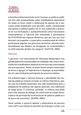 62
o desenho institucional dado neste Governo, as políticas públi-
cas têm sido acompanhadas pelas trabalhadoras domésticas
em todas as fases, desde a elaboração da agenda até a exe-
cução, sendo respeitadas suas decisões. Assim, considerando
não apenas a política pública em si, mas sobretudo o proces-
so de sua formulação e acompanhamento como mecanismos
emancipatórios, o Governo tem estimulado a participação
da FENATRAD nos espaços decisórios, que por sua vez “tem
buscado corresponder à expectativa constitucional de efetiva
participação popular nos processos decisórios, atuando subs-
tancialmente nos debates, na divulgação, na accountability e
na efetivação dos direitos da categoria” (SANTOS, 2009).
Parcerias
A parceria é um instrumento de efetivação democrática com
grande potencial transformador da realidade; não à toa o movi-
mentodastrabalhadorasdomésticastembuscadoadiversidade
em seus parceiros. Assim, as ações foram sempre construídas
de forma a agregar as experiências e empregar as especialida-
des de cada instituição participante do processo coletivo.
Em primeiro lugar, é preciso destacar a pluralidade das ins-
tâncias públicas estatais em todas as esferas federativas, que,
no caso do trabalho doméstico, tem sido fundamental para a
proposição de políticas não apenas pontuais, mas sobretudo
de longo prazo. É essencial, portanto, “o esforço articulado
para criar espaços de diálogo, de construção de canais demo-
cráticos de participação na formulação de políticas públicas e
de busca de consensos” (SEPPIR, 2009).
Neste sentido, é possível apontar a importância da parceria
com o MTE com relação às questões de emprego e renda; com
 