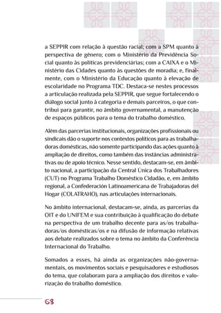 63
a SEPPIR com relação à questão racial; com a SPM quanto à
perspectiva de gênero; com o Ministério da Previdência So-
cial quanto às políticas previdenciárias; com a CAIXA e o Mi-
nistério das Cidades quanto às questões de moradia; e, final-
mente, com o Ministério da Educação quanto à elevação de
escolaridade no Programa TDC. Destaca-se nestes processos
a articulação realizada pela SEPPIR, que segue fortalecendo o
diálogo social junto à categoria e demais parceiros, o que con-
tribui para garantir, no âmbito governamental, a manutenção
de espaços públicos para o tema do trabalho doméstico.
Além das parcerias institucionais, organizações profissionais ou
sindicais dão o suporte nos contextos políticos para as trabalha-
doras domésticas, não somente participando das ações quanto à
ampliação de direitos, como também das instâncias administra-
tivas ou de apoio técnico. Nesse sentido, destacam-se, em âmbi-
to nacional, a participação da Central Única dos Trabalhadores
(CUT) no Programa Trabalho Doméstico Cidadão, e, em âmbito
regional, a Confederación Latinoamericana de Trabajadoras del
Hogar (COLATRAHO), nas articulações internacionais.
No âmbito internacional, destacam-se, ainda, as parcerias da
OIT e do UNIFEM e sua contribuição à qualificação do debate
na perspectiva de um trabalho decente para as/os trabalha-
doras/os domésticas/os e na difusão de informação relativas
aos debate realizados sobre o tema no âmbito da Conferência
Internacional do Trabalho.
Somados a esses, há ainda as organizações não-governa-
mentais, os movimentos sociais e pesquisadores e estudiosos
do tema, que colaboram para a ampliação dos direitos e valo-
rização do trabalho doméstico.
 