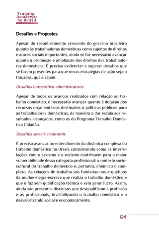 64
Desafios e Propostas
Apesar do reconhecimento crescente do governo brasileiro
quanto às trabalhadoras domésticas como sujeitos de direitos
e atores sociais importantes, ainda se faz necessário avançar
quanto à promoção e ampliação dos direitos das trabalhado-
ras domésticas. É preciso evidenciar e superar desafios que
se fazem presentes para que novas estratégias de ação sejam
traçadas, quais sejam:
Desafios burocrático-administrativos
Apesar de todos os avanços realizados com relação ao tra-
balho doméstico, é necessário avançar quanto à dotação dos
recursos orçamentários destinados à políticas públicas para
as trabalhadoras domésticas, de maneira a dar escala aos re-
sultados alcançados, como os do Programa Trabalho Domés-
tico Cidadão.
Desafios sociais e culturais
É preciso avançar no entendimento da dinâmica complexa do
trabalho doméstico no Brasil, considerando como as interre-
lações com o sexismo e o racismo contribuem para a maior
vulnerabilidade dessa categoria profissional: o contexto socio-
cultural do trabalho doméstico é, portanto, dinâmico e com-
plexo. As relações de trabalho são fundadas nos arquétipos
da mulher-negra-escrava que realiza o trabalho doméstico e
que o faz sem qualificação técnica e sem gerar lucro. Assim,
ainda são presentes discursos que desqualificam a profissão
e as profissionais, invisibilizando o trabalho doméstico e o
desvalorizando social e economicamente.
 