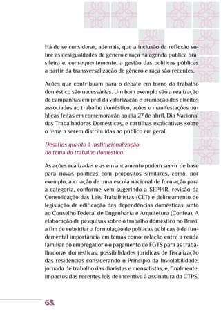 65
Há de se considerar, ademais, que a inclusão da reflexão so-
bre as desigualdades de gênero e raça na agenda pública bra-
sileira e, consequentemente, a gestão das políticas públicas
a partir da transversalização de gênero e raça são recentes.
Ações que contribuam para o debate em torno do trabalho
doméstico são necessárias. Um bom exemplo são a realização
de campanhas em prol da valorização e promoção dos direitos
associados ao trabalho doméstico, ações e manifestações pú-
blicas feitas em comemoração ao dia 27 de abril, Dia Nacional
das Trabalhadoras Domésticas, e cartilhas explicativas sobre
o tema a serem distribuídas ao público em geral.
Desafios quanto à institucionalização
do tema do trabalho doméstico
As ações realizadas e as em andamento podem servir de base
para novas políticas com propósitos similares, como, por
exemplo, a criação de uma escola nacional de formação para
a categoria, conforme vem sugerindo a SEPPIR, revisão da
Consolidação das Leis Trabalhistas (CLT) e delineamento de
legislação de edificação das dependências domésticas junto
ao Conselho Federal de Engenharia e Arquitetura (Confea). A
elaboração de pesquisas sobre o trabalho doméstico no Brasil
a fim de subsidiar a formulação de políticas públicas é de fun-
damental importância em temas como: relação entre a renda
familiar do empregador e o pagamento de FGTS para as traba-
lhadoras domésticas; possibilidades jurídicas de fiscalização
das residências considerando o Princípio da Inviolabilidade;
jornada de trabalho das diaristas e mensalistas; e, finalmente,
impactos das recentes leis de incentivo à assinatura da CTPS.
 