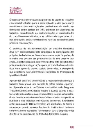 66
É necessário avançar quanto a políticas de saúde do trabalho,
em especial voltadas para a prevenção de lesões por esforço
repetitivo e conscientização dos profissionais de saúde cre-
denciados como peritos do INSS; políticas de segurança no
trabalho, considerando as periculosidades e peculiaridades
do trabalho em residências; e as políticas de suporte técnico
dos sindicatos, cujas contribuições não são suficientes para
permitir contratações.
O processo de institucionalização do trabalho doméstico
deve ser acompanhado pela ampliação da participação das
próprias trabalhadoras domésticas em espaços de poder, de
maneira que possam ser protagonistas de seu próprio pro-
cesso. A participação em conferências traz esta possibilidade,
pois permite homologar ações para as trabalhadoras domés-
ticas com apoio de atores sociais envolvidos, a exemplo do
que aconteceu nas Conferências Nacionais de Promoção da
Igualdade Racial.
Apesar dos desafios, tem crescido o reconhecimento de que o
trabalho doméstico é uma questão da esfera pública, e portan-
to, objeto da atuação do Estado. A experiência do Programa
Trabalho Doméstico Cidadão mostra o avanço quanto à insti-
tucionalização do tema na agenda pública e como as trabalha-
doras domésticas se tornam beneficiáras diretas das políticas
públicas e são incluídas em espaços decisórios. Entretanto,
ações como as do TDC necessitam ser ampliadas, de forma a
se avançar quanto ao reconhecimento institucional do tema,
sendo esta uma estratégia fundamental para a ampliação dos
direitos e da valorização do trabalho doméstico no país.
 