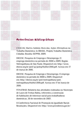 Referências Bibliográficas
CHAGAS, Martvs Antônio Alves das. Ações Afirmativas no
Trabalho Doméstico. In BRASIL. Projeto Trabalho Doméstico
Cidadão. Brasília: SEPPIR, 2009.
DIEESE. Pesquisa de Emprego e Desemprego. O
emprego doméstico no período de 2000 a 2009. Região
Metropolitana de São Paulo. Disponível em: http://www.
dieese.org.br/ped/sp/pedspMulher2010.pdf. Acesso em: 17
de março de 2010.
DIEESE. Pesquisa de Emprego e Desemprego. O emprego
doméstico no período de 2000 a 2009. Disponível
em: http://dieese.org.br/ped/metropolitana/ped_
metropolitanaMulher2010.pdf. Acesso em: 17 de março de
2010.
FENATRAD. Relatório das atividades realizadas no Município
de Lauro de Freitas/Bahia, referentes a construção
de habitações de interesse social para trabalhadoras
domésticas. 20 de novembro de 2007.
II Conferência Nacional de Promoção da Igualdade Racial.
Resoluções. Disponível em: http://www.presidencia.gov.br/
 