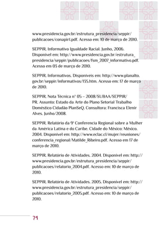 71
www.presidencia.gov.br/estrutura_presidencia/seppir/
publicacoes/conapirI.pdf. Acesso em: 10 de março de 2010.
SEPPIR. Informativo Igualdade Racial. Junho, 2006.
Disponível em: http://www.presidencia.gov.br/estrutura_
presidencia/seppir/publicacoes/fsm_2007_informativo.pdf.
Acesso em 03 de março de 2010.
SEPPIR. Informativos. Disponíveis em: http://www.planalto.
gov.br/seppir/informativos/135.htm. Acesso em: 17 de março
de 2010.
SEPPIR. Nota Técnica nº 05 – 2008/SUBAA/SEPPIR/
PR. Assunto: Estado da Arte do Plano Setorial Trabalho
Doméstico Cidadão PlanSeQ. Consultora: Francisca Elenir
Alves. Junho/2008.
SEPPIR. Relatório da 9ª Conferencia Regional sobre a Mulher
da América Latina e do Caribe. Cidade do México: México.
2004. Disponível em: http://www.eclac.cl/mujer/reuniones/
conferencia_regional/Matilde_Ribeiro.pdf. Acesso em 17 de
março de 2010.
SEPPIR. Relatório de Atividades. 2004. Disponível em: http://
www.presidencia.gov.br/estrutura_presidencia/seppir/
publicacoes/relatorio_2004.pdf. Acesso em: 10 de março de
2010.
SEPPIR. Relatório de Atividades. 2005. Disponível em: http://
www.presidencia.gov.br/estrutura_presidencia/seppir/
publicacoes/relatorio_2005.pdf. Acesso em: 10 de março de
2010.
 