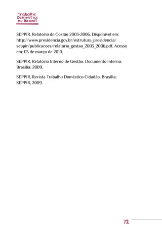 72
SEPPIR. Relatório de Gestão 2003-2006. Disponível em:
http://www.presidencia.gov.br/estrutura_presidencia/
seppir/publicacoes/relatorio_gestao_2003_2006.pdf. Acesso
em: 03 de março de 2010.
SEPPIR. Relatório Interno de Gestão. Documento interno.
Brasília: 2009.
SEPPIR. Revista Trabalho Doméstico Cidadão. Brasília:
SEPPIR, 2009.
 