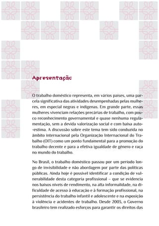 Apresentação
O trabalho doméstico representa, em vários países, uma par-
cela significativa das atividades desempenhadas pelas mulhe-
res, em especial negras e indígenas. Em grande parte, essas
mulheres vivenciam relações precárias de trabalho, com pou-
co reconhecimento governamental e quase nenhuma regula-
mentação, sem a devida valorização social e com baixa auto-
-estima. A discussão sobre este tema tem sido conduzida no
âmbito internacional pela Organização Internacional do Tra-
balho (OIT) como um ponto fundamental para a promoção do
trabalho decente e para a efetiva igualdade de gênero e raça
no mundo do trabalho.
No Brasil, o trabalho doméstico passou por um período lon-
go de invisibilidade e não abordagem por parte das políticas
públicas. Ainda hoje é possível identificar a condição de vul-
nerabilidade desta categoria profissional – que se evidencia
nos baixos níveis de rendimento, na alta informalidade, na di-
ficuldade de acesso à educação e à formação profissional, na
persistência do trabalho infantil e adolescente e na exposição
à violência e acidentes de trabalho. Desde 2003, o Governo
brasileiro tem realizado esforços para garantir os direitos das
 