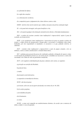 10
a) a plenitude de defesa;
b) o sigilo das votações;
c) a soberania dos veredictos;
d) a competência para o julgamento dos crimes dolosos contra a vida;
XXXIX - não há crime sem lei anterior que o defina, nem pena sem prévia cominação legal;
XL - a lei penal não retroagirá, salvo para beneficiar o réu;
XLI - a lei punirá qualquer discriminação atentatória dos direitos e liberdades fundamentais;
XLII - a prática do racismo constitui crime inafiançável e imprescritível, sujeito à pena de
reclusão, nos termos da lei;
XLIII - a lei considerará crimes inafiançáveis e insuscetíveis de graça ou anistia a prática da
tortura , o tráfico ilícito de entorpecentes e drogas afins, o terrorismo e os definidos como crimes
hediondos, por eles respondendo os mandantes, os executores e os que, podendo evitá-los, se
omitirem;
XLIV - constitui crime inafiançável e imprescritível a ação de grupos armados, civis ou
militares, contra a ordem constitucional e o Estado Democrático;
XLV - nenhuma pena passará da pessoa do condenado, podendo a obrigação de reparar o dano
e a decretação do perdimento de bens ser, nos termos da lei, estendidas aos sucessores e contra eles
executadas, até o limite do valor do patrimônio transferido;
XLVI - a lei regulará a individualização da pena e adotará, entre outras, as seguintes:
a) privação ou restrição da liberdade;
b) perda de bens;
c) multa;
d) prestação social alternativa;
e) suspensão ou interdição de direitos;
XLVII - não haverá penas:
a) de morte, salvo em caso de guerra declarada, nos termos do art. 84, XIX;
b) de caráter perpétuo;
c) de trabalhos forçados;
d) de banimento;
e) cruéis;
XLVIII - a pena será cumprida em estabelecimentos distintos, de acordo com a natureza do
delito, a idade e o sexo do apenado;
 