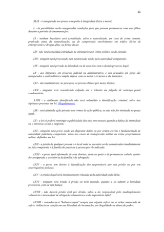 11
XLIX - é assegurado aos presos o respeito à integridade física e moral;
L - às presidiárias serão asseguradas condições para que possam permanecer com seus filhos
durante o período de amamentação;
LI - nenhum brasileiro será extraditado, salvo o naturalizado, em caso de crime comum,
praticado antes da naturalização, ou de comprovado envolvimento em tráfico ilícito de
entorpecentes e drogas afins, na forma da lei;
LII - não será concedida extradição de estrangeiro por crime político ou de opinião;
LIII - ninguém será processado nem sentenciado senão pela autoridade competente;
LIV - ninguém será privado da liberdade ou de seus bens sem o devido processo legal;
LV - aos litigantes, em processo judicial ou administrativo, e aos acusados em geral são
assegurados o contraditório e ampla defesa, com os meios e recursos a ela inerentes;
LVI - são inadmissíveis, no processo, as provas obtidas por meios ilícitos;
LVII - ninguém será considerado culpado até o trânsito em julgado de sentença penal
condenatória;
LVIII - o civilmente identificado não será submetido a identificação criminal, salvo nas
hipóteses previstas em lei; (Regulamento).
LIX - será admitida ação privada nos crimes de ação pública, se esta não for intentada no prazo
legal;
LX - a lei só poderá restringir a publicidade dos atos processuais quando a defesa da intimidade
ou o interesse social o exigirem;
LXI - ninguém será preso senão em flagrante delito ou por ordem escrita e fundamentada de
autoridade judiciária competente, salvo nos casos de transgressão militar ou crime propriamente
militar, definidos em lei;
LXII - a prisão de qualquer pessoa e o local onde se encontre serão comunicados imediatamente
ao juiz competente e à família do preso ou à pessoa por ele indicada;
LXIII - o preso será informado de seus direitos, entre os quais o de permanecer calado, sendo-
lhe assegurada a assistência da família e de advogado;
LXIV - o preso tem direito à identificação dos responsáveis por sua prisão ou por seu
interrogatório policial;
LXV - a prisão ilegal será imediatamente relaxada pela autoridade judiciária;
LXVI - ninguém será levado à prisão ou nela mantido, quando a lei admitir a liberdade
provisória, com ou sem fiança;
LXVII - não haverá prisão civil por dívida, salvo a do responsável pelo inadimplemento
voluntário e inescusável de obrigação alimentícia e a do depositário infiel;
LXVIII - conceder-se-á "habeas-corpus" sempre que alguém sofrer ou se achar ameaçado de
sofrer violência ou coação em sua liberdade de locomoção, por ilegalidade ou abuso de poder;
 