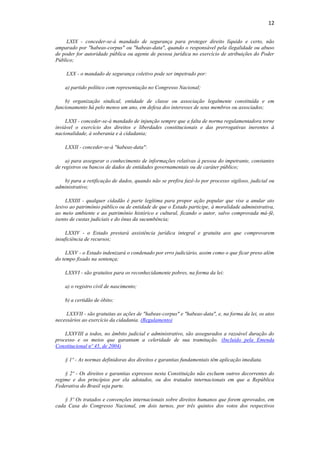 12
LXIX - conceder-se-á mandado de segurança para proteger direito líquido e certo, não
amparado por "habeas-corpus" ou "habeas-data", quando o responsável pela ilegalidade ou abuso
de poder for autoridade pública ou agente de pessoa jurídica no exercício de atribuições do Poder
Público;
LXX - o mandado de segurança coletivo pode ser impetrado por:
a) partido político com representação no Congresso Nacional;
b) organização sindical, entidade de classe ou associação legalmente constituída e em
funcionamento há pelo menos um ano, em defesa dos interesses de seus membros ou associados;
LXXI - conceder-se-á mandado de injunção sempre que a falta de norma regulamentadora torne
inviável o exercício dos direitos e liberdades constitucionais e das prerrogativas inerentes à
nacionalidade, à soberania e à cidadania;
LXXII - conceder-se-á "habeas-data":
a) para assegurar o conhecimento de informações relativas à pessoa do impetrante, constantes
de registros ou bancos de dados de entidades governamentais ou de caráter público;
b) para a retificação de dados, quando não se prefira fazê-lo por processo sigiloso, judicial ou
administrativo;
LXXIII - qualquer cidadão é parte legítima para propor ação popular que vise a anular ato
lesivo ao patrimônio público ou de entidade de que o Estado participe, à moralidade administrativa,
ao meio ambiente e ao patrimônio histórico e cultural, ficando o autor, salvo comprovada má-fé,
isento de custas judiciais e do ônus da sucumbência;
LXXIV - o Estado prestará assistência jurídica integral e gratuita aos que comprovarem
insuficiência de recursos;
LXXV - o Estado indenizará o condenado por erro judiciário, assim como o que ficar preso além
do tempo fixado na sentença;
LXXVI - são gratuitos para os reconhecidamente pobres, na forma da lei:
a) o registro civil de nascimento;
b) a certidão de óbito;
LXXVII - são gratuitas as ações de "habeas-corpus" e "habeas-data", e, na forma da lei, os atos
necessários ao exercício da cidadania. (Regulamento)
LXXVIII a todos, no âmbito judicial e administrativo, são assegurados a razoável duração do
processo e os meios que garantam a celeridade de sua tramitação. (Incluído pela Emenda
Constitucional nº 45, de 2004)
§ 1º - As normas definidoras dos direitos e garantias fundamentais têm aplicação imediata.
§ 2º - Os direitos e garantias expressos nesta Constituição não excluem outros decorrentes do
regime e dos princípios por ela adotados, ou dos tratados internacionais em que a República
Federativa do Brasil seja parte.
§ 3º Os tratados e convenções internacionais sobre direitos humanos que forem aprovados, em
cada Casa do Congresso Nacional, em dois turnos, por três quintos dos votos dos respectivos
 