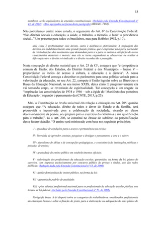 13
membros, serão equivalentes às emendas constitucionais. (Incluído pela Emenda Constitucional nº
45, de 2004) (Atos aprovados na forma deste parágrafo) (BRASIL, 1988).
Não poderíamos omitir nesse estudo, o argumento do Art. 6º da Constituição Federal:
“São direitos sociais a educação, a saúde, o trabalho, a moradia, o lazer, a previdência
social...” Um presente para todos os brasileiros, mas para Bobbio (1992, p.10),
uma coisa é problematizar esse direito, outra é desfrutá-lo efetivamente. A linguagem dos
direitos tem indubitavelmente uma grande função prática, que é emprestar uma força particular
às reivindicações dos movimentos que demandam para si e para os outros a satisfação de novos
carecimentos materiais e morais; mas ela se torna enganadora se obscurecer ou ocultar a
diferença entre o direito reivindicado e o direito reconhecido e protegido.
Nesta concepção do direito material que o Art. 23 da CF, assegura que “é competência
comum da União, dos Estados, do Distrito Federal e dos Municípios – Inciso V –
proporcionar os meios de acesso à cultura, a educação e à ciência”. A nossa
Constituição Federal começa a desenhar os parâmetros para uma política voltada para a
valorização da educação, no seu Art. 22, compete à União legislar sobre as Diretrizes e
Bases da Educação Nacional, no seu inciso XXIX, deixa claro. E progressivamente ela
vai tomando corpo, se revestindo de espiritualidade. Tal concepção é um resgate da
“inspiração das constituições de 1934 e 1946 – sob a égide do „Manifesto dos pioneiros
da Educação‟, segundo o pensamento da (CNTE, 2013, p.25).
Mas, a Constituição se revela universal em relação a educação no Art. 205, quando
assegura que “A educação, direito de todos e dever do Estado e da família, será
promovida e incentivada com a colaboração da sociedade, visando ao pleno
desenvolvimento da pessoa, seu preparo para o exercício da cidadania e sua qualificação
para o trabalho”. Já o Art. 206, se constitui no êxtase do sublime, da personificação
desse futuro cidadão. “O ensino será ministrado com base nos seguintes princípios:
I - igualdade de condições para o acesso e permanência na escola;
II - liberdade de aprender, ensinar, pesquisar e divulgar o pensamento, a arte e o saber;
III - pluralismo de idéias e de concepções pedagógicas, e coexistência de instituições públicas e
privadas de ensino;
IV - gratuidade do ensino público em estabelecimentos oficiais;
V - valorização dos profissionais da educação escolar, garantidos, na forma da lei, planos de
carreira, com ingresso exclusivamente por concurso público de provas e títulos, aos das redes
públicas; (Redação dada pela Emenda Constitucional nº 53, de 2006)
VI - gestão democrática do ensino público, na forma da lei;
VII - garantia de padrão de qualidade.
VIII - piso salarial profissional nacional para os profissionais da educação escolar pública, nos
termos de lei federal. (Incluído pela Emenda Constitucional nº 53, de 2006)
Parágrafo único. A lei disporá sobre as categorias de trabalhadores considerados profissionais
da educação básica e sobre a fixação de prazo para a elaboração ou adequação de seus planos de
 