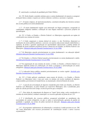 15
II - autorização e avaliação de qualidade pelo Poder Público.
Art. 210. Serão fixados conteúdos mínimos para o ensino fundamental, de maneira a assegurar
formação básica comum e respeito aos valores culturais e artísticos, nacionais e regionais.
§ 1º - O ensino religioso, de matrícula facultativa, constituirá disciplina dos horários normais
das escolas públicas de ensino fundamental.
§ 2º - O ensino fundamental regular será ministrado em língua portuguesa, assegurada às
comunidades indígenas também a utilização de suas línguas maternas e processos próprios de
aprendizagem.
Art. 211. A União, os Estados, o Distrito Federal e os Municípios organizarão em regime de
colaboração seus sistemas de ensino.
§ 1º A União organizará o sistema federal de ensino e o dos Territórios, financiará as
instituições de ensino públicas federais e exercerá, em matéria educacional, função redistributiva e
supletiva, de forma a garantir equalização de oportunidades educacionais e padrão mínimo de
qualidade do ensino mediante assistência técnica e financeira aos Estados, ao Distrito Federal e aos
Municípios; (Redação dada pela Emenda Constitucional nº 14, de 1996)
§ 2º Os Municípios atuarão prioritariamente no ensino fundamental e na educação infantil.
(Redação dada pela Emenda Constitucional nº 14, de 1996)
§ 3º Os Estados e o Distrito Federal atuarão prioritariamente no ensino fundamental e médio.
(Incluído pela Emenda Constitucional nº 14, de 1996)
§ 4º Na organização de seus sistemas de ensino, a União, os Estados, o Distrito Federal e os
Municípios definirão formas de colaboração, de modo a assegurar a universalização do ensino
obrigatório. (Redação dada pela Emenda Constitucional nº 59, de 2009)
§ 5º A educação básica pública atenderá prioritariamente ao ensino regular. (Incluído pela
Emenda Constitucional nº 53, de 2006)
Art. 212. A União aplicará, anualmente, nunca menos de dezoito, e os Estados, o Distrito
Federal e os Municípios vinte e cinco por cento, no mínimo, da receita resultante de impostos,
compreendida a proveniente de transferências, na manutenção e desenvolvimento do ensino.
§ 1º - A parcela da arrecadação de impostos transferida pela União aos Estados, ao Distrito
Federal e aos Municípios, ou pelos Estados aos respectivos Municípios, não é considerada, para
efeito do cálculo previsto neste artigo, receita do governo que a transferir.
§ 2º - Para efeito do cumprimento do disposto no "caput" deste artigo, serão considerados os
sistemas de ensino federal, estadual e municipal e os recursos aplicados na forma do art. 213.
§ 3º A distribuição dos recursos públicos assegurará prioridade ao atendimento das
necessidades do ensino obrigatório, no que se refere a universalização, garantia de padrão de
qualidade e equidade, nos termos do plano nacional de educação. (Redação dada pela Emenda
Constitucional nº 59, de 2009)
§ 4º - Os programas suplementares de alimentação e assistência à saúde previstos no art. 208,
VII, serão financiados com recursos provenientes de contribuições sociais e outros recursos
orçamentários.
 