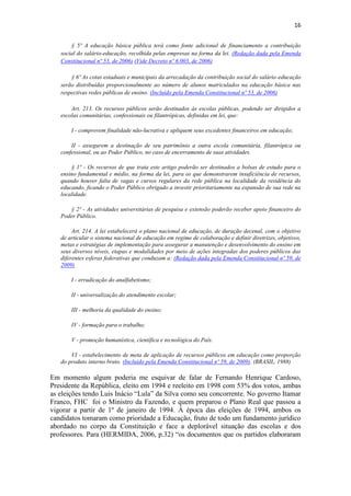 16
§ 5º A educação básica pública terá como fonte adicional de financiamento a contribuição
social do salário-educação, recolhida pelas empresas na forma da lei. (Redação dada pela Emenda
Constitucional nº 53, de 2006) (Vide Decreto nº 6.003, de 2006)
§ 6º As cotas estaduais e municipais da arrecadação da contribuição social do salário-educação
serão distribuídas proporcionalmente ao número de alunos matriculados na educação básica nas
respectivas redes públicas de ensino. (Incluído pela Emenda Constitucional nº 53, de 2006)
Art. 213. Os recursos públicos serão destinados às escolas públicas, podendo ser dirigidos a
escolas comunitárias, confessionais ou filantrópicas, definidas em lei, que:
I - comprovem finalidade não-lucrativa e apliquem seus excedentes financeiros em educação;
II - assegurem a destinação de seu patrimônio a outra escola comunitária, filantrópica ou
confessional, ou ao Poder Público, no caso de encerramento de suas atividades.
§ 1º - Os recursos de que trata este artigo poderão ser destinados a bolsas de estudo para o
ensino fundamental e médio, na forma da lei, para os que demonstrarem insuficiência de recursos,
quando houver falta de vagas e cursos regulares da rede pública na localidade da residência do
educando, ficando o Poder Público obrigado a investir prioritariamente na expansão de sua rede na
localidade.
§ 2º - As atividades universitárias de pesquisa e extensão poderão receber apoio financeiro do
Poder Público.
Art. 214. A lei estabelecerá o plano nacional de educação, de duração decenal, com o objetivo
de articular o sistema nacional de educação em regime de colaboração e definir diretrizes, objetivos,
metas e estratégias de implementação para assegurar a manutenção e desenvolvimento do ensino em
seus diversos níveis, etapas e modalidades por meio de ações integradas dos poderes públicos das
diferentes esferas federativas que conduzam a: (Redação dada pela Emenda Constitucional nº 59, de
2009)
I - erradicação do analfabetismo;
II - universalização do atendimento escolar;
III - melhoria da qualidade do ensino;
IV - formação para o trabalho;
V - promoção humanística, científica e tecnológica do País.
VI - estabelecimento de meta de aplicação de recursos públicos em educação como proporção
do produto interno bruto. (Incluído pela Emenda Constitucional nº 59, de 2009). (BRASIL, 1988)
Em momento algum poderia me esquivar de falar de Fernando Henrique Cardoso,
Presidente da República, eleito em 1994 e reeleito em 1998 com 53% dos votos, ambas
as eleições tendo Luis Inácio “Lula” da Silva como seu concorrente. No governo Itamar
Franco, FHC foi o Ministro da Fazendo, e quem preparou o Plano Real que passou a
vigorar a partir de 1º de janeiro de 1994. À época das eleições de 1994, ambos os
candidatos tomaram como prioridade a Educação, fruto de todo um fundamento jurídico
abordado no corpo da Constituição e face a deplorável situação das escolas e dos
professores. Para (HERMIDA, 2006, p.32) “os documentos que os partidos elaboraram
 