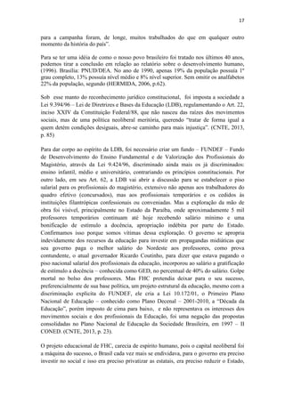17
para a campanha foram, de longe, muitos trabalhados do que em qualquer outro
momento da história do país”.
Para se ter uma idéia de como o nosso povo brasileiro foi tratado nos últimos 40 anos,
podemos tirar a conclusão em relação ao relatório sobre o desenvolvimento humano,
(1996). Brasília: PNUD/DEA. No ano de 1990, apenas 19% da população possuía 1º
grau completo, 13% possuía nível médio e 8% nível superior. Sem omitir os analfabetos
22% da população, segundo (HERMIDA, 2006, p.62).
Sob esse manto do reconhecimento jurídico constitucional, foi imposta a sociedade a
Lei 9.394/96 – Lei de Diretrizes e Bases da Educação (LDB), regulamentando o Art. 22,
inciso XXIV da Constituição Federal/88, que não nasceu das raízes dos movimentos
sociais, mas de uma política neoliberal meritória, querendo “tratar de forma igual a
quem detém condições desiguais, abre-se caminho para mais injustiça”. (CNTE, 2013,
p. 85)
Para dar corpo ao espírito da LDB, foi necessário criar um fundo – FUNDEF – Fundo
de Desenvolvimento do Ensino Fundamental e de Valorização dos Profissionais do
Magistério, através da Lei 9.424/96, discriminado ainda mais os já discriminados:
ensino infantil, médio e universitário, contrariando os princípios constitucionais. Por
outro lado, em seu Art. 62, a LDB vai abrir a discussão para se estabelecer o piso
salarial para os profissionais do magistério, extensivo não apenas aos trabalhadores do
quadro efetivo (concursados), mas aos profissionais temporários e os cedidos às
instituições filantrópicas confessionais ou conveniadas. Mas a exploração da mão de
obra foi visível, principalmente no Estado da Paraíba, onde aproximadamente 5 mil
professores temporários continuam até hoje recebendo salário mínimo e uma
bonificação de estímulo a docência, apropriação indébita por parte do Estado.
Confirmamos isso porque somos vítimas dessa exploração. O governo se apropria
indevidamente dos recursos da educação para investir em propagandas midiáticas que
seu governo paga o melhor salário do Nordeste aos professores, como prova
contundente, o atual governador Ricardo Coutinho, para dizer que estava pagando o
piso nacional salarial dos profissionais da educação, incorporou ao salário a gratificação
de estímulo a docência – conhecida como GED, no percentual de 40% do salário. Golpe
mortal no bolso dos professores. Mas FHC pretendia deixar para o seu sucesso,
preferencialmente de sua base política, um projeto estrutural da educação, mesmo com a
discriminação explicita do FUNDEF, ele cria a Lei 10.172/01, o Primeiro Plano
Nacional de Educação – conhecido como Plano Decenal – 2001-2010, a “Década da
Educação”, porém imposto de cima para baixo, e não representava os interesses dos
movimentos sociais e dos profissionais da Educação, foi uma negação das propostas
consolidadas no Plano Nacional de Educação da Sociedade Brasileira, em 1997 – II
CONED. (CNTE, 2013, p. 23).
O projeto educacional de FHC, carecia de espírito humano, pois o capital neoliberal foi
a máquina do sucesso, o Brasil cada vez mais se endividava, para o governo era preciso
investir no social e isso era preciso privatizar as estatais, era preciso reduzir o Estado,
 