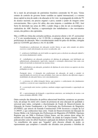18
foi a maré da privatização do patrimônio brasileiro construído há 50 anos. Várias
estatais de controle do governo foram vendidas ao capital internacional, e o retorno
desse capital na área da saúde e da educação só foi visto na propaganda da mídia da TV
de alcance nacional, era preciso enganar o povo, usando o poder da imagem como
convencimento. Mas o povo foi sábio, deu uma resposta, o candidato de FHC, José
Serra foi derrotado nas urnas de 2002, o poder chega a mão de um ex-metalúgico e
sindicalista do ABC Paulista, a representação dos trabalhadores e dos movimentos
sociais, dos pobres e dos oprimidos.
Mas, a LDB era vítima das correções jurídicas, era preciso alterar o Art. 67, acrescentar
o 2º § em reconhecimento a Lei 11.301/06, a contagem de tempo especial para os
profissionais da educação. Mas o reconhecimento ainda foi palco de dúvidas, corrigida
pela Lei 12.014/09, que alterou o Art. 61 da LDB:
Consideram-se profissionais da educação escolar básica os que, nela estando em efetivo
exercício e tendo sido formados em cursos reconhecidos, são:
I – professores habilitados em nível médio ou superior para a docência na educação infantil e
nos ensinos fundamental e médio;
II – trabalhadores em educação portadores de diploma de pedagogia, com habilitação em
administração, planejamento, supervisão, inspeção e orientação educacional, bem como com
títulos de mestrado ou doutorado nas mesmas áreas;
III – trabalhadores em educação, portadores de diploma de curso técnico ou superior em área
pedagógica ou afim.
Parágrafo único. A formação dos profissionais da educação, de modo a atender às
especificidades do exercício de suas atividades, bem como aos objetivos das diferentes etapas e
modalidades da educação básica, terá como fundamentos:
I – a presença de sólida formação básica, que propicie o conhecimento dos fundamentos
científicos e sociais de suas competências de trabalho;
II – a associação entre teorias e práticas, mediante estágios supervisionados e capacitação em
serviço;
III – o aproveitamento da formação e experiências anteriores, em instituições de ensino e em
outras atividades.(BRASIL, 1996)
Outra correção das distorções da política educacional brasileira, aconteceu no governo
Lula, até porque foi eleito sob o manto da promessa de uma educação de qualidade e
universal para todos, corrigindo a discriminação do Fundo de Desenvolvimento da
Educação do Ensino Fundamental e da Valorização dos Profissionais do Magistério
(FUNDEF), que através da Emenda Constitucional 53/06 favoreceu a criação da Lei
11.494/07, o que conhecemos hoje como Fundo de Desenvolvimento da Educação do
Ensino Médio e da Valorização dos Profissionais do Magistério (FUNDEB). Oportuno
Registrar que em 2006 o Professor Gilson Nunes, um dos autores desse artigo foi
membro do Conselho Municipal do FUNDEF, da cidade de Campina Grande – PB, e
pode perceber como foi difícil fiscalizar a aplicação do dinheiro do fundo, segundo ele:
“os conselheiros são quase que “tragados” pelo discurso afinado do poder, os
representantes que compõem o conselho são aliciados com presentes e festinhas de
 