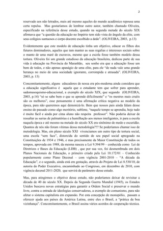 2
reservado aos não letrados, mais até mesmo aqueles do mundo acadêmico repousa uma
certa repulsa. Mas gostaríamos de lembrar outro autor, também chamado Oliveira,
especificado na referência desse estudo, quando na segunda metade do século XIX
afirmava que “a questão da educação no Império tem sido vista do ângulo da elite, com
seus colégios suntuosos e corpo docente escolhido a dedo”. (OLIVEIRA, 2003, p.13)
Evidentemente que este modelo de educação tinha um objetivo, educar os filhos dos
futuros dominadores, aqueles que iam manter as suas regalias e interesses sociais sobre
o manto de uma maré de escravos, mesmo que a escola fosse também modelo dessa
tortura. Oliveira foi um grande estudioso da educação brasileira, dedicou parte de sua
vida à educação na Província do Maranhão, seu sonho era que a educação fosse um
bem de todos, e não apenas apanágio de uma elite, para ele “de nada vale uma grande
herança no meio de uma sociedade ignorante, corrompida e atrasada”. (OLIVEIRA,
2003, p. 13)
Concomitantemente, alguns educadores de nossa era pós-moderna ainda considera que
a educação significativa é aquela que o estudante tem que sofrer para aprender,
sadomasoquismo-educacional, a exemplo do século XIX, que segundo (OLIVEIRA,
2003, p.14) “só se sabe bem o que se aprende dificilmente” e “os mestres mais cruéis
são os melhores”, esse pensamento é uma afirmação crítica negativa ao modelo da
época, para não querermos aqui demonizá-lo. Bem que nossos pais ainda falam desse
ensino do passado como algo meritório, sublime, “naquele tempo se aprendia, hoje tudo
é muito fácil e ainda por cima aluno não respeita professor”. Não poderia deixar de
ressaltar as surras de palmatórias e a humilhação aos menos inteligentes, ir para a escola
naquela época e até mesmo na metade do século XX era sinônimo de medo e escuridão.
Quantos de nós não foram vítimas dessa metodologia??? Se poderíamos chamar isso de
metodologia. Mas, em pleno século XXI vivenciamos um outro tipo de tortura social,
uma escola “sem face”, distorcida do sentido de seu papel social apregoado na
Constituições de 1934 e 1946, e mas precisamente da Maior Constituição de todos os
tempos, aprovada em 1988, da mesma nasceu a Lei 9.394/99 – conhecida como Lei de
Diretrizes e Bases da Educação (LDB) , que por sua vez, foi desmembrada em dois
Planos Nacionais de Educação, o primeiro criado pela Lei 10.172/01 – Conhecido
popularmente como Plano Decenal – com vigência 2001-2010 – “A década da
Educação”, e o segundo, ainda está em gestação, através do Projeto de Lei 8.530/10, de
autoria do Poder Executivo, encaminhado ao Congresso, em dezembro de 2010, com
vigência decenal 2011-2020, que servirá de parâmetro desse estudo.
Mas, para atingirmos o objetivo desse estudo, não poderíamos deixar de revisitar a
década de 40 do século XX. Depois da Segunda Guerra Mundial (1945), os Estados
Unidos buscava novas estratégias para garantir a Ordem Social e preservar o mundo
livre, contra a entrada de ideologias conservadoras, a exemplo do comunismo, para não
afetar o sistema capitalista em expansão. Por esta concepção de monopólio, passam a
oferecer ajuda aos países da América Latina, entre eles o Brasil, a “prática da boa
vizinhança”. Concomitantemente, o Brasil assina vários acordos de cooperação técnica.
 