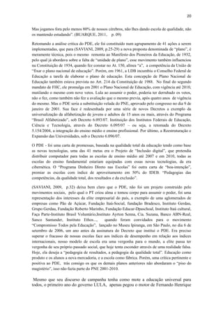 20
Mas jogamos fora pelo menos 80% de nossos cérebros, não lhes dando escola de qualidade, não
os mantendo estudando”. (BUARQUE, 2011, p. 09)
Retomando a análise critica do PDE, ele foi constituído num agrupamento de 41 ações a serem
implementadas, que para (SAVIANI, 2009, p.25-29) a nova proposta denominada de “plano”, é
meramente técnica, pois o mesmo remonta ao Manifesto dos Pioneiros da Educação, de 1932,
pelo qual já abordava sobre a falta de “unidade de plano”, esse movimento também influenciou
na Constituição de 1934, quando fez constar no At. 150, alínea “a”, a competência da União de
“fixar o plano nacional de educação”. Porém, em 1961, a LDB incumbiu o Conselho Federal de
Educação a tarefa de elaborar o plano de educação. Esta concepção de Plano Nacional de
Educação também estava prevista no Art. 214 da Constituição de 1988. No final do segundo
mandato de FHC, ele promulga em 2001 o Plano Nacional de Educação, com vigência até 2010,
mutilando o mesmo com nove vetos. Lula ao assumir o poder, poderia ter derrubado os vetos,
não o fez, como também não fez a avaliação que o mesmo previa, após quatro anos de vigência
do mesmo. Mas o PDE seria a substituição velada do PNE, aprovado pelo congresso no dia 9 de
janeiro de 2001. Sua face é redesenhada por uma série de novos Decretos a exemplo da
universalização da alfabetização de jovens e adultos de 15 anos ou mais, através do Programa
“Brasil Alfabetizado”, sob Decreto 6.093/07. Instituição dos Institutos Federais de Educação,
Ciência e Tecnologia, através do Decreto 6.095/07 – ou seja, a retomada do Decreto
5.154/2004, a integração do ensino médio e ensino profissional. Por último, a Reestruturação e
Expansão das Universidades, sob o Decreto 6.096/07.
O PDE - foi uma carta de promessas, baseada na qualidade total da educação tendo como base
as novas tecnologias, uma das 41 metas era o Projeto de “Inclusão digital”, que pretendia
distribuir computador para todas as escolas de ensino médio até 2007 e em 2010, todas as
escolas do ensino fundamental estariam equipadas com essas novas tecnologias, da era
cibernética. O “Programa Dinheiro Direto nas Escolas” foi outra carta de “boa-intenção”,
premiar as escolas com índice de aproveitamento em 50% do IDEB. “Pedagogias das
competências, da qualidade total, dos resultados e da exclusão”.
(SAVIANI, 2009, p.32) deixa bem claro que o PDE, não foi um projeto construído pelo
movimentos sociais, pelo qual o PT criou alma e tomou corpo para assumir o poder, foi uma
representação dos interesses da elite empresarial do país, a exemplo de uma aglomerados de
empresas como Pão de Açúcar, Fundação Itaú-Social, fundação Bradesco, Instituto Gerdau,
Grupo Gerdau, Fundação Roberto Marinho, Fundação Educar-Dpaschoal, Instituto Itaú cultural,
Faça Parte-Instituto Brasil Voluntário,Instituto Ayrton Senna, Cia. Suzana, Banco ABN-Real,
Sanco Santander, Instituto Ethos..., quando foram convidados para o movimento
“Compromisso Todos pela Educação”, lançado no Museu Ipiranga, em São Paulo, no dia 6 de
setembro de 2006, um ano antes da assinatura do Decreto que institui o PDE. Era preciso
superar o fracasso de nossas escolas face aos índices de desempenho em relação aos índices
internacionais, nosso modelo de escola era uma vergonha para o mundo, a elite passa ter
vergonha de seu próprio passado social, que hoje tenta esconder através de uma realidade falsa.
Hoje, ela deseja a “pedagogia de resultados, a pedagogia da qualidade total”. Educação como
produto e os alunos a nova mercadoria, e a escola como fábrica. Porém, uma crítica pertinente e
positiva ao PDE, trás consigo os que os demais planos anteriores não abordaram o “piso do
magistério”, isso não fazia parte do PNE 2001-2010.
Mesmo que seu discurso de campanha tenha como mote a educação universal para
todos, o primeiro ano do governo LULA, apenas pegou o motor de Fernando Henrique
 