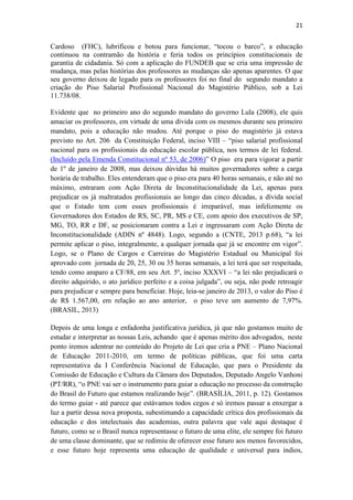 21
Cardoso (FHC), lubrificou e botou para funcionar, “tocou o barco”, a educação
continuou na contramão da história e feria todos os princípios constitucionais de
garantia de cidadania. Só com a aplicação do FUNDEB que se cria uma impressão de
mudança, mas pelas histórias dos professores as mudanças são apenas aparentes. O que
seu governo deixou de legado para os professores foi no final do segundo mandato a
criação do Piso Salarial Profissional Nacional do Magistério Público, sob a Lei
11.738/08.
Evidente que no primeiro ano do segundo mandato do governo Lula (2008), ele quis
amaciar os professores, em virtude de uma dívida com os mesmos durante seu primeiro
mandato, pois a educação não mudou. Até porque o piso do magistério já estava
previsto no Art. 206 da Constituição Federal, inciso VIII – “piso salarial profissional
nacional para os profissionais da educação escolar pública, nos termos de lei federal.
(Incluído pela Emenda Constitucional nº 53, de 2006)” O piso era para vigorar a partir
de 1º de janeiro de 2008, mas deixou dúvidas há muitos governadores sobre a carga
horária de trabalho. Eles entenderam que o piso era para 40 horas semanais, e não até no
máximo, entraram com Ação Direta de Inconstitucionalidade da Lei, apenas para
prejudicar os já maltratados profissionais ao longo das cinco décadas, a dívida social
que o Estado tem com esses profissionais é irreparável, mas infelizmente os
Governadores dos Estados de RS, SC, PR, MS e CE, com apoio dos executivos de SP,
MG, TO, RR e DF, se posicionaram contra a Lei e ingressaram com Ação Direta de
Inconstitucionalidade (ADIN nº 4848). Logo, segundo a (CNTE, 2013 p.68), “a lei
permite aplicar o piso, integralmente, a qualquer jornada que já se encontre em vigor”.
Logo, se o Plano de Cargos e Carreiras do Magistério Estadual ou Municipal foi
aprovado com jornada de 20, 25, 30 ou 35 horas semanais, a lei terá que ser respeitada,
tendo como amparo a CF/88, em seu Art. 5º, inciso XXXVI – “a lei não prejudicará o
direito adquirido, o ato jurídico perfeito e a coisa julgada”, ou seja, não pode retroagir
para prejudicar e sempre para beneficiar. Hoje, leia-se janeiro de 2013, o valor do Piso é
de R$ 1.567,00, em relação ao ano anterior, o piso teve um aumento de 7,97%.
(BRASIL, 2013)
Depois de uma longa e enfadonha justificativa jurídica, já que não gostamos muito de
estudar e interpretar as nossas Leis, achando que é apenas mérito dos advogados, neste
ponto iremos adentrar no conteúdo do Projeto de Lei que cria a PNE – Plano Nacional
de Educação 2011-2010, em termo de políticas públicas, que foi uma carta
representativa da I Conferência Nacional de Educação, que para o Presidente da
Comissão de Educação e Cultura da Câmara dos Deputados, Deputado Angelo Vanhoni
(PT/RR), “o PNE vai ser o instrumento para guiar a educação no processo da construção
do Brasil do Futuro que estamos realizando hoje”. (BRASÍLIA, 2011, p. 12). Gostamos
do termo guiar - até parece que estávamos todos cegos e só iremos passar a enxergar a
luz a partir dessa nova proposta, subestimando a capacidade crítica dos profissionais da
educação e dos intelectuais das academias, outra palavra que vale aqui destaque é
futuro, como se o Brasil nunca representasse o futuro de uma elite, ele sempre foi futuro
de uma classe dominante, que se redimiu de oferecer esse futuro aos menos favorecidos,
e esse futuro hoje representa uma educação de qualidade e universal para índios,
 