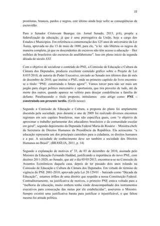 22
prostitutas, brancos, pardos e negros, este último ainda hoje sofre as conseqüências da
escravidão.
Para o Senador Cristovam Buarque (in: Jornal Senado, 2013, p.6), propõe a
federalização da educação, já que é uma prerrogativa da União, hoje a cargo dos
Estados e Municípios. Em referência a comemoração dos 125 anos de aniversário da Lei
Áurea, aprovada no dia 13 de maio de 1888, para ele, “a lei não libertou os negros de
maneira completa, já que os descendentes de escravos não têm acesso a educação – Dez
milhões de brasileiros são escravos do analfabetismo”. Isso em pleno início da segunda
década do século XXI.
Com o objetivo de socializar o conteúdo do PNE, a Comissão de Educação e Cultura da
Câmara dos Deputados, produziu excelente conteúdo gráfico sobre o Projeto de Lei
8.035/2010, de autoria do Poder Executivo, enviado ao Senado nos últimos dias do mês
de dezembro de 2010, que institui o PNE, onde no primeiro capítulo do livro encontra-
se o título: “PNE: construindo o futuro agora!”. Vamos torcer para não ser mais um
jargão para eleger político mercenário e oportunista, que tira proveito de tudo, até da
morte dos outros, quando aparece no velório para desejar condolências a família do
defunto. Parafraseando o título proposto, intitulamos este artigo como: PNE –
construindo um presente tardio. (Grifo nosso)
Segundo a Comissão de Educação e Cultura, a proposta do plano foi amplamente
discutida pela sociedade, pois durante o ano de 2009 foi realizado diversos encontros
regionais em seis capitais brasileiras, mas não especifica quais, com “o objetivo de
aproximar o trabalho parlamentar dos educadores brasileiros e da comunidade escolar
em geral”, segundo depoimento da Deputada Federal Maria do Rosário – Ministra-chefe
da Secretaria de Direitos Humanos da Presidência da República. Ela acrescenta: “a
educação representa um dos principais caminhos para a cidadania, os direitos humanos
e a paz. A sociedade do conhecimento deve ser também a sociedade dos Direitos
Humanos no Brasil”. (BRASÍLIA, 2011, p. 14)
Segundo a explanação de motivos nº 33, de 03 de dezembro de 2010, assinada pelo
Ministro da Educação Fernando Haddad, justificando a importância do novo PNE, com
decênio 2011-2020, ao Senado, que até o dia 05/05/2013, encontrava-se na Comissão de
Assuntos Econômicos daquela casa, depois de ter passado dois anos rolando na
Comissão de Educação e Cultura da Câmara dos Deputados. Em virtude do término de
vigência do PNE 2001-2010, aprovado pela Lei 20.129/01 – batizado como “Década da
Educação”, estamos órfãos de uma diretriz que respalde a nossa Constituição Federal.
Contraditoriamente, na justificativa de motivos, o primeiro PNE estava voltado para a
“melhoria da educação, muito embora tenha vindo desacompanhado dos instrumentos
executivos para consecução das metas por ele estabelecidas”, asseverou o Ministro.
Sempre existirá uma justificativa barata para justificar o injustificável, o que faltou
mesmo foi atitude política.
 