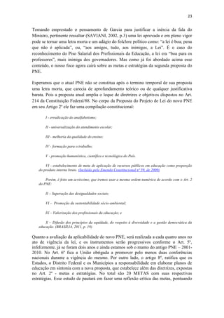 23
Tomando emprestado o pensamento de Garcia para justificar a inércia da fala do
Ministro, pertinente ressaltar (SAVIANI, 2002, p.3) uma lei aprovada e em pleno vigor
pode se tornar uma letra morta e um adágio do folclore político como: “a lei é boa; pena
que não é aplicada”, ou, “aos amigos, tudo, aos inimigos, a Lei”. É o caso do
reconhecimento do Piso Salarial dos Profissionais da Educação, a lei era “boa para os
professores”, mais inimiga dos governadores. Mas como já foi abordado acima esse
conteúdo, o nosso foco agora cairá sobre as metas e estratégias da segunda proposta do
PNE.
Esperamos que o atual PNE não se constitua após o termino temporal de sua proposta
uma letra morta, que carecia de aprofundamento teórico ou de qualquer justificativa
barata. Pois a proposta atual amplia o leque de diretrizes e objetivos dispostos no Art.
214 da Constituição Federal/88. No corpo da Proposta do Projeto de Lei do novo PNE
em seu Artigo 2º ele faz uma compilação constitucional:
I - erradicação do analfabetismo;
II - universalização do atendimento escolar;
III - melhoria da qualidade do ensino;
IV - formação para o trabalho;
V - promoção humanística, científica e tecnológica do País.
VI - estabelecimento de meta de aplicação de recursos públicos em educação como proporção
do produto interno bruto. (Incluído pela Emenda Constitucional nº 59, de 2009)
Porém, é feito um acréscimo, que iremos usar a mesma ordem numérica de acordo com o Art. 2
do PNE:
II – Superação das desigualdades sociais;
VI – Promoção da sustentabilidade sócio-ambiental;
IX – Valorização dos profissionais da educação; e
X – Difusão dos princípios da equidade, do respeito à diversidade e a gestão democrática da
educação. (BRASÍLIA, 2011, p. 19)
Quanto a avaliação da aplicabilidade do novo PNE, será realizada a cada quatro anos no
ato de vigência da lei, e os instrumentos serão progressivos conforme o Art. 5º,
infelizmente, já se foram dois anos e ainda estamos sob o manto do antigo PNE – 2001-
2010. No Art. 6º fica a União obrigada a promover pelo menos duas conferências
nacionais durante a vigência do mesmo. Por outro lado, o artigo 8º, ratifica que os
Estados, o Distrito Federal e os Municípios a responsabilidade em elaborar planos de
educação em sintonia com a nova proposta, que estabelece além das diretrizes, expostas
no Art. 2º - metas e estratégias. No total são 20 METAS com suas respectivas
estratégias. Esse estudo de pautará em fazer uma reflexão crítica das metas, pontuando
 