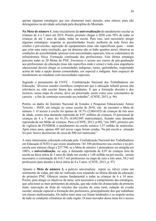 24
apenas algumas estratégias que nos chamaram mais atenção, uma síntese, para não
delongarmos na atividade solicitada pela disciplina do Mestrado.
Na Meta de número 1, trata inicialmente da universalização do atendimento escolar as
crianças de 4 a 5 anos até 2016. Porém, promete chegar a 2020 com 50% de todas as
crianças de até 3 anos de idade, todas na escola. Para isso, será necessário atingir
algumas estratégias: respeitar as peculiaridades locais; melhoria da rede física das
creches e pré-escolas; aquisição de equipamentos (mas não especificam quais – tendo
que criar uma outra resolução, que irá demorar não se babe quantos anos); observar as
condições de acessibilidade (pessoas com necessidades especiais, leia-se cadeirantes) da
infraestrutura física. Formação continuada dos profissionais. Esta última estratégia
percorre todas as 20 Metas do PNE. Favorecer o acesso aos cursos de pós-graduação
aos profissionais da educação (mas não especifica onde e como) e toda essa engenharia
educacional deverá chegar as comunidades indígenas, rurais, quilombolas, respeitando
acima de tudo a opção dessas comunidades, em especial a indígena. Sem esquecer do
atendimento ao estudante com necessidades especiais.
Segundo o pensamento da CNTE – Confederação Nacional dos Trabalhadores em
Educação, “diversos estudos científicos comprovam que a educação infantil possui alta
relevância na vida escolar futura dos estudantes. E que a formação docente e dos
técnicos, nessa etapa do ensino, deve ser priorizada, assim como seus vencimentos de
carreira – a fim de continuar exercendo seu trabalho”. (CNTE, 2013, p. 96)
Porém, os dados do Instituto Nacional de Estudos e Pesquisas Educacionais Anísio
Teixeira – INEP, em relação ao censo escolar de 2010, vão de encontro a Meta de
número 1. O acesso à creche foi apenas de 18,7% (2.064.653) de crianças de três anos
de idade, contra uma demanda reprimida de 8,97 milhões de crianças. O percentual de
crianças de 4 a 5 anos foi 81,5% (4.692.045 matriculadas), ficando uma demanda
reprimida de um Milão de crianças. Para a (CNTE, 2013, p.90), “em 2007, primeiro ano
de vigência do FUNDEB, o atendimento na creche somava 1,57 milhão de matrículas.
Após cinco anos, apenas 485 mil novas vagas foram criadas. Na pré-escola a situação
foi pior: houve decréscimo de cerca de 890 mil matrículas”.
A mais interessante colocação colocada pela Confederação Nacional dos Trabalhadores
em Educação (CNTE) é que existe atualmente 141.546 professores nas creches e na pré-
escola esse número chega a 257.790, se a Meta de número 1 pretendesse ser atingida em
100%, a universalização, ou seja, a demanda reprimida de 8,97 de crianças fora da
escola na faixa etária de 3 anos de idade em creche e 1,06 milhão na pré-escola, seriam
necessário a contratação de 618,7 mil professores na etapa de zero a três anos, 58,3 mil
professores para atender a faixa etária de 4 a 5 anos. (CNTE, 2013, p. 97)
Quanto a Meta de número 2, a palavra universalizar repete se, talvez como um
sentimento de culpa, por não ter realizado essa expansão na última década da educação
do primeiro PNE. Oferecer ensino fundamental a todas as crianças de 6 a 14 anos.
Porém, para atingir os objetivos da meta, será necessário o cumprimento das estratégias,
que selecionei as mais pertinentes de atenção, que não estão tão distanciadas da primeira
meta: renovação da frota de veículos das escolas da zona rural, redução da evasão
escolar; atenção especial a formação dos professores, principalmente dos que trabalham
em classes multisseriadas. Os índios mais uma vez foram lembrados e os respeito acima
de tudo as condições climáticas de cada região. O mais inovador dessa meta foi o acesso
 