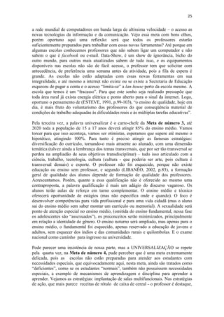25
a rede mundial de computadores em banda larga de altíssima velocidade – o acesso as
novas tecnologias da informação e da comunicação. Vejo essa meta com bons olhos,
porém oportuno aqui uma reflexão: será que todos os professores estarão
suficientemente preparados para trabalhar com essas novas ferramentas? Até porque em
algumas escolas conhecemos professores que não sabem ligar um computador e não
sabem o que é facebook ou e-mail. Data-Show, é um show de ignorância, bicho do
outro mundo, para outros mais atualizados sabem de tudo isso, e os equipamentos
disponíveis nas escolas não são de fácil acesso, o professor tem que solicitar com
antecedência, de preferência uma semana antes da atividade, pois a fila de espera é
grande. As escolas não estão adaptadas com essas novas ferramentas em sua
integralidade, e até mesmo a internet não existe ou se existe a Secretaria de Educação
esqueceu de pagar a conta e o acesso “limita-se” a lan-house perto da escola mesmo. A
escola que temos é um “fracasso”. Para que este sonho seja realizado pressupõe que
toda área rural já exista energia elétrica e ponto aberto para o sinal da internet. Logo,
oportuno o pensamento de (ESTEVE, 1991, p.99-103), “o ensino de qualidade, hoje em
dia, é mais fruto do voluntarismo dos professores do que conseqüência material de
condições de trabalho adequadas às dificuldades reais e às múltiplas tarefas educativas”.
Pela terceira vez, a palavra universalizar é o carro-chefe da Meta de número 3, até
2020 toda a população de 15 a 17 anos deverá atingir 85% do ensino médio. Vamos
torcer para que isso aconteça, vamos ser otimistas, esperamos que supere até mesmo o
hipotético, atingindo 100%. Para tanto é preciso atingir as famosas estratégias:
diversificação do currículo, tornando-o mais atraente ao alunado, com uma dimensão
temática (talvez ainda a lembrança dos temas transversais, que por ser tão transversal se
perdeu na ampliadão de seus objetivos transdisciplinar) – tudo isso articulado com a
ciência, trabalho, tecnologia, cultura (cultura - que poderia ser arte, pois cultura é
transversal demais) e esporte. O professor não foi esquecido, porque não existe
educação ou ensino sem professor, e segundo (LIBANÊO, 2002, p.83), a formação
geral de qualidade dos alunos depende de formação de qualidade dos professores.
Acrescentamos. Porém, quanto a essa qualificação não é oferecido ao mesmo uma
contraproposta, a palavra qualificação é mais um adágio do discurso vagaroso. Os
alunos terão aulas de reforço em turno complementar. O ensino médio e técnico
oferecerá oportunidade de estágios (mas não especifica onde e quando). O foco é
desenvolver competências para vida profissional e para uma vida cidadã (mas o aluno
sai do ensino médio sem saber montar um currículo ou memorial). A sexualidade será
ponto de atenção especial no ensino médio, (omitida do ensino fundamental, nessa fase
os adolescentes são “assexuados”), os preconceitos serão minimizados, principalmente
em relação a identidade de gênero. O ensino noturno será ampliado, mas apenas para o
ensino médio, o fundamental foi esquecido, apenas reservado a educação de jovens e
adultos, sem esquecer dos índios e das comunidades rurais e quilombolas. E o exame
nacional como caminho para ingresso na universidade.
Pode parecer uma insistência de nossa parte, mas a UNIVERSALIZAÇÃO se repete
pela quarta vez, na Meta de número 4, pude perceber que é uma meta extremamente
delicada, pois as escolas não estão preparadas para atender aos estudantes com
necessidades especiais, que equivocadamente aqui, nesta meta, ainda são tratados como
“deficientes”, como se os estudantes “normais”, também não possuíssem necessidades
especiais, a exemplo de mecanismos de aprendizagem e disciplina para aprender a
aprender. Vejamos as estratégias: implantação de salas multifuncionais. Nas estratégias
de ação, que mais parece receitas de rótulo de caixa de cereal - o professor é destaque,
 
