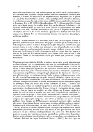26
tanto o da zona urbana como rural terão que passar por uma formação contínua, porém,
não diz como, onde e quando, e sequer abordam sobre uma recompensa financeira pela
formação, a exemplo das tantas bolsas dos programas sociais do governo, que na gestão
do Lula, e mas precisamente do Governo Dilma, se multiplicaram como ervas daninhas,
o assistencialismo que eles mais criticavam da era FHC, apenas para lembrar: bolsa para
o dependente de crak R$ 1.350,00, Bolsa Presidiário R$ 915,00 por cada filho.. E mais
outra inovação de autoria da senadora Maria Rita, do Partido dos Trabalhadores, foi
aprovada no dia 10/05/13, por maioria de votos. Trata-se do pagamento de uma bolsa
mensal no valor de R$ 2.000,00 (dois mil reais) para garotas de programa em todo país.
“O objetivo da bolsa é dar a essas mulheres a possibilidade de terem uma vida mais
digna, pois o dinheiro deve ser prioritariamente utilizado com prevenção de doenças”,
explicou a senadora.
Fica aqui o questionamento e as prioridades, mas é mais do que urgente tirarmos o
professor da miséria social, intelectual e pedagógica. Evidente que a educação muda a
vida das pessoas, somos exemplos desse processo, para não passar fome tivemos que
estudar durante a noite, concluir uma graduação e uma pós-graduação, sem receber
nenhum incentivo para isso, contraditoriamente, quando estudante tivemos que passar
fome, esta é a dicotomia da política de amparo ao professor, passar fome para superar o
descaso dos governos. Precisamos construir outro tipo de política educacional, e não
assistirmos calados ao assistencialismo social que outrora eles criticavam, e hoje
banalizaram.
O mais curioso nas estratégias de todas as metas, é que a escola só será adaptada para
receber o alunado com necessidades especiais, que no imaginário coletivo pressupõe
apenas as retiradas dos degraus de acesso coletivo do ambiente interno e externo da
escola. O termo adequação arquitetônica dos espaços de acesso coletivo das escolas só
aparecem nesta meta, como se as escolas não precisassem de uma reforma urgente nas
suas estruturas arquitetônicas, começando pela adequação das baterias dos banheiros,
dos refeitórios, (pois em muitas escolas da Paraíba os alunos ainda comem com prato
na mão, e uma colher para comer macarrão, pois garfo não existe, a carne ele tem que
rasgar com os dentes, como faziam os homens pré-históricos, pois oferecer uma faca é
estimular a marginalidade dentro da escola, instrumento da morte), em momento algum
as estratégias falam em instalar nas escolas detectores de metal, a exemplo dos
aeroportos, isso poderia ser instalado nas portas de entrada dos refeitórios e na entrada
das escolas), a escola precisa também de uma reforma de reurbanização de seu espaço
externo e interno, precisa ser agradável aos olhos. O desprezo de nossas escolas é o
retrato das políticas públicas voltadas para uma escola de qualidade de conteúdo e de
aparência visual, até porque a escola pública não representa o “interesse da burguesia”,
é só olhar a suntuosidade da estrutura arquitetônica do colégio Motiva e das escolas
dirigidas por organizações religiosas, em relação a aparência de nossas escolas
públicas. Nereu Sampaio em 1932 considerava que grande parte dos prédios escolares
não passava de escolas-pardieiros, ou seja, casas em ruínas, edifícios velhos ou taperas.
Essa concepção insiste em existir em pleno início do século XXI. (DÓREA, 2000, p.
151-160) No estado da Paraíba, algumas cidades, a exemplo de Campina Grande, somos
testemunhas presenciais de uma escola que passou 8 anos para receber uma nova
camada de cal, pois a barra da parede pintada com tinta à óleo com 1,50m de altura não
podia ser apagada, pois a cor representava a identidade do partido político do prefeito.
Por fim, as estratégias da Meta de número 4, abrem um portal para o reconhecimento do
Tradutor e Intérprete da Língua Brasileira de Sinais – (LIBRAS). Para isso é preciso
 