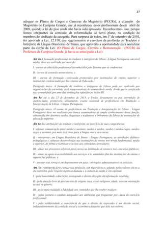 27
adequar os Planos de Cargos e Carreiras do Magistério (PCCRs), a exemplo do
Magistério de Campina Grande, que já reconheceu esses profissionais desde abril de
2008, quando a lei do piso ainda não havia sido aprovada. Reconhecemos isso, porque
fomos integrantes da comissão de reformulação do novo plano, na condição de
membros do sindicato da categoria. Para surpresa de todos, em 1º de setembro de 2010,
foi aprovada a Lei. 12.319, que regulamentou o exercício da profissão do Tradutor e
Intérprete da Língua Brasileiras de Sinais, que aproveito a oportunidade para socializar
parte do corpo da Lei: (O Plano de Cargos, Carreira e Remuneração (PCCR) da
Prefeitura de Campina Grande, já havia se antecipado a Lei)
Art. 4o A formação profissional do tradutor e intérprete de Libras - Língua Portuguesa, em nível
médio, deve ser realizada por meio de:
I - cursos de educação profissional reconhecidos pelo Sistema que os credenciou;
II - cursos de extensão universitária; e
III - cursos de formação continuada promovidos por instituições de ensino superior e
instituições credenciadas por Secretarias de Educação.
Parágrafo único. A formação de tradutor e intérprete de Libras pode ser realizada por
organizações da sociedade civil representativas da comunidade surda, desde que o certificado
seja convalidado por uma das instituições referidas no inciso III.
Art. 5o Até o dia 22 de dezembro de 2015, a União, diretamente ou por intermédio de
credenciadas, promoverá, anualmente, exame nacional de proficiência em Tradução e
Interpretação de Libras - Língua Portuguesa.
Parágrafo único. O exame de proficiência em Tradução e Interpretação de Libras - Língua
Portuguesa deve ser realizado por banca examinadora de amplo conhecimento dessa função,
constituída por docentes surdos, linguistas e tradutores e intérpretes de Líbras de instituições de
educação superior.
Art. 6o São atribuições do tradutor e intérprete, no exercício de suas competências:
I - efetuar comunicação entre surdos e ouvintes, surdos e surdos, surdos e surdos-cegos, surdos-
cegos e ouvintes, por meio da Libras para a língua oral e vice-versa;
II - interpretar, em Língua Brasileira de Sinais - Língua Portuguesa, as atividades didático-
pedagógicas e culturais desenvolvidas nas instituições de ensino nos níveis fundamental, médio
e superior, de forma a viabilizar o acesso aos conteúdos curriculares;
III - atuar nos processos seletivos para cursos na instituição de ensino e nos concursos públicos;
IV - atuar no apoio à acessibilidade aos serviços e às atividades-fim das instituições de ensino e
repartições públicas; e
V - prestar seus serviços em depoimentos em juízo, em órgãos administrativos ou policiais.
Art. 7o O intérprete deve exercer sua profissão com rigor técnico, zelando pelos valores éticos a
ela inerentes, pelo respeito à pessoa humana e à cultura do surdo e, em especial:
I - pela honestidade e discrição, protegendo o direito de sigilo da informação recebida;
II - pela atuação livre de preconceito de origem, raça, credo religioso, idade, sexo ou orientação
sexual ou gênero;
III - pela imparcialidade e fidelidade aos conteúdos que lhe couber traduzir;
IV - pelas postura e conduta adequadas aos ambientes que frequentar por causa do exercício
profissional;
V - pela solidariedade e consciência de que o direito de expressão é um direito social,
independentemente da condição social e econômica daqueles que dele necessitem;
 