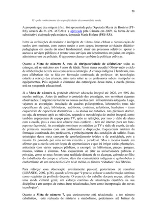 28
VI - pelo conhecimento das especificidades da comunidade surda.
A proposta que deu origem à lei, foi apresentada pela Deputada Maria do Rosário (PT-
RS), através do PL (PL 4673/04) e aprovada pela Câmara em 2009, na forma de um
substitutivo elaborado pela relatora, deputada Maria Helena (PSB-RR).
Entre as atribuições do tradutor e intérprete de Libras estão efetuar a comunicação de
surdos com ouvintes, com outros surdos e com cegos; interpretar atividades didático-
pedagógicas em escola do nível fundamental; atuar em processos seletivos; apoiar o
acesso a serviços públicos; e prestar seus serviços em depoimentos em juízo, em órgãos
administrativos ou policiais. O que posso chamar também de políticas públicas.
Quanto a Meta de número 5, trata da obrigatoriedade de alfabetizar todas as
crianças, até no máximo aos 8 anos de idade. Pense numa ousadia! Observando o ciclo
de alfabetização de três anos como reza a estratégia. A criança indígena é lembrada, mas
para alfabetizar não se fala em formação continuada de professor. As tecnologias
estarão a serviço das crianças, mas resta saber se os professores sabem manipular os
equipamentos. Pois segundo o conteúdo das estratégicas dessa meta, a escola precisa
está na vanguarda educacional.
Já a Meta de número 6, pretende oferecer educação integral até 2020, em 50% das
escolas públicas. Antes de analisar o conteúdo das estratégias, nos permitam algumas
observações. É urgente revitalizar as nossas escolas com infraestrutura adequada. Logo,
vejamos as estratégias: instalação de quadras poliesportivas, laboratórios (mas não
especificam de que), bibliotecas, auditórios, cozinhas, refeitórios, banheiros – (mas
esqueceram de especificar dormitórios – os alunos são tubarões, não precisam dormir,
ou seja, de repouso após as refeições, segundo a metodologia do ensino integral, como
também esqueceram do espaço para TV, após as refeições, por isso o tédio do aluno
com a escola, pois a casa dele oferece mais conforto – tem até internet para um bate-
papo no facebook). As estratégias omitiram os estúdios de TV e rádio da escola, da sala
de primeiros socorros com um profissional a disposição. Esqueceram também da
formação continuada dos professores, e principalmente das condições de salário. Essas
estratégias dessa meta carecem de aprofundamento teórico e de praticidade, pois a
mesma foi povoada por uma nuvem cinzenta e paradoxal. Mas a mesma insiste em
afirmar que a escola será um leque de oportunidades e que irá irrigar várias plantações,
articulada com vários espaços públicos, a exemplo de bibliotecas, praças, parques,
museus, teatros e cinemas. Mas esqueceram de citar as universidades públicas e
privadas, como se estas fossem uma realidade distante de se alcançar, cabendo ao filho
do trabalhador do campo e urbano, além das comunidades indígenas e quilombolas o
conformismo de um curso técnico em nível médio, os futuros “cidadãos” das fábricas.
Para reforçar essa observação estreitamente pessoal, gostaríamos de ressalvar
(LIBÂNEO, 2002, p.36), quando afirma que “é preciso colocar a autoformação contínua
como requisito da profissão docente. O exercício do trabalho docente requer, além de
uma sólida cultural geral, um esforço contínuo de atualização científica na sua
disciplina e em campos de outras áreas relacionadas, bem como incorporação das novas
tecnologias”.
Quanto a Meta de número 7, que curiosamente está relacionada a um número
cabalístico, está recheada de mistério e simbolismo, poderíamos até batizar de
 