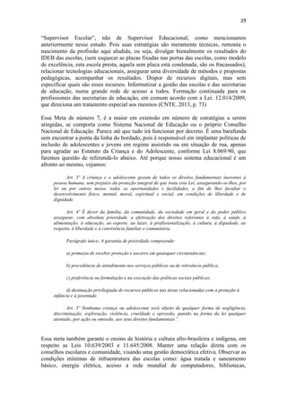 29
“Supervisor Escolar”, não de Supervisor Educacional, como mencionamos
anteriormente nesse estudo. Pois suas estratégias são meramente técnicas, remonta o
nascimento da profissão aqui aludida, ou seja, divulgar bienalmente os resultados do
IDEB das escolas, (sem esquecer as placas fixadas nas portas das escolas, como modelo
de excelência, esta escola presta, aquela sem placa está condenada, são os fracassados),
relacionar tecnologias educacionais, assegurar uma diversidade de métodos e propostas
pedagógicas, acompanhar os resultados. Dispor de recursos digitais, mas sem
especificar quais são esses recursos. Informatizar a gestão das escolas e das secretarias
de educação, numa grande rede de acesso a todos. Formação continuada para os
profissionais das secretarias de educação, em comum acordo com a Lei. 12.014/2009,
que direciona um tratamento especial aos mesmos (CNTE, 2013, p. 73)
Essa Meta de número 7, é a maior em extensão em número de estratégias a serem
atingidas, se comporta como Sistema Nacional de Educação ou o próprio Conselho
Nacional de Educação. Parece até que tudo irá funcionar por decreto. É uma barafunda
sem encontrar a ponta da linha do bordado, pois é responsável em implantar políticas de
inclusão de adolescentes e jovens em regime assistido ou em situação de rua, apenas
para agradar ao Estatuto da Criança e do Adolescente, conforme Lei 8.069/90, que
faremos questão de referendá-lo abaixo. Até porque nosso sistema educacional é um
afronto ao mesmo, vejamos:
Art. 3º A criança e o adolescente gozam de todos os direitos fundamentais inerentes à
pessoa humana, sem prejuízo da proteção integral de que trata esta Lei, assegurando-se-lhes, por
lei ou por outros meios, todas as oportunidades e facilidades, a fim de lhes facultar o
desenvolvimento físico, mental, moral, espiritual e social, em condições de liberdade e de
dignidade.
Art. 4º É dever da família, da comunidade, da sociedade em geral e do poder público
assegurar, com absoluta prioridade, a efetivação dos direitos referentes à vida, à saúde, à
alimentação, à educação, ao esporte, ao lazer, à profissionalização, à cultura, à dignidade, ao
respeito, à liberdade e à convivência familiar e comunitária.
Parágrafo único. A garantia de prioridade compreende:
a) primazia de receber proteção e socorro em quaisquer circunstâncias;
b) precedência de atendimento nos serviços públicos ou de relevância pública;
c) preferência na formulação e na execução das políticas sociais públicas;
d) destinação privilegiada de recursos públicos nas áreas relacionadas com a proteção à
infância e à juventude.
Art. 5º Nenhuma criança ou adolescente será objeto de qualquer forma de negligência,
discriminação, exploração, violência, crueldade e opressão, punido na forma da lei qualquer
atentado, por ação ou omissão, aos seus direitos fundamentais”.
Essa meta também garante o ensino de história e cultura afro-brasileira e indígena, em
respeito as Leis 10.639/2003 e 11.645/2008. Manter uma relação direta com os
conselhos escolares e comunidade, visando uma gestão democrática efetiva. Observar as
condições mínimas de infraestrutura das escolas como: água tratada e saneamento
básico, energia elétrica, acesso a rede mundial de computadores, bibliotecas,
 