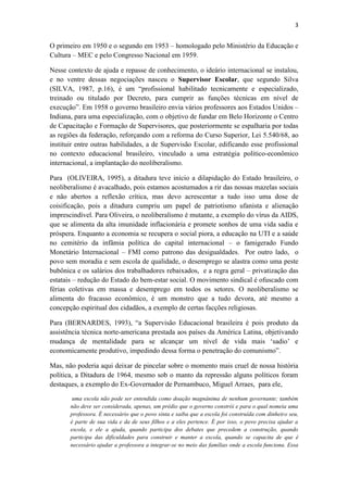 3
O primeiro em 1950 e o segundo em 1953 – homologado pelo Ministério da Educação e
Cultura – MEC e pelo Congresso Nacional em 1959.
Nesse contexto de ajuda e repasse de conhecimento, o ideário internacional se instalou,
e no ventre dessas negociações nasceu o Supervisor Escolar, que segundo Silva
(SILVA, 1987, p.16), é um “profissional habilitado tecnicamente e especializado,
treinado ou titulado por Decreto, para cumprir as funções técnicas em nível de
execução”. Em 1958 o governo brasileiro envia vários professores aos Estados Unidos –
Indiana, para uma especialização, com o objetivo de fundar em Belo Horizonte o Centro
de Capacitação e Formação de Supervisores, que posteriormente se espalharia por todas
as regiões da federação, reforçando com a reforma do Curso Superior, Lei 5.540/68, ao
instituir entre outras habilidades, a de Supervisão Escolar, edificando esse profissional
no contexto educacional brasileiro, vinculado a uma estratégia político-econômico
internacional, a implantação do neoliberalismo.
Para (OLIVEIRA, 1995), a ditadura teve início a dilapidação do Estado brasileiro, o
neoliberalismo é avacalhado, pois estamos acostumados a rir das nossas mazelas sociais
e não abertos a reflexão crítica, mas devo acrescentar a tudo isso uma dose de
coisificação, pois a ditadura cumpriu um papel de patriotismo ufanista e alienação
imprescindível. Para Oliveira, o neoliberalismo é mutante, a exemplo do vírus da AIDS,
que se alimenta da alta imunidade inflacionária e promete sonhos de uma vida sadia e
próspera. Enquanto a economia se recupera o social piora, a educação na UTI e a saúde
no cemitério da infâmia política do capital internacional – o famigerado Fundo
Monetário Internacional – FMI como patrono das desigualdades. Por outro lado, o
povo sem moradia e sem escola de qualidade, o desemprego se alastra como uma peste
bubônica e os salários dos trabalhadores rebaixados, e a regra geral – privatização das
estatais – redução do Estado do bem-estar social. O movimento sindical é ofuscado com
férias coletivas em massa e desemprego em todos os setores. O neoliberalismo se
alimenta do fracasso econômico, é um monstro que a tudo devora, até mesmo a
concepção espiritual dos cidadãos, a exemplo de certas facções religiosas.
Para (BERNARDES, 1993), “a Supervisão Educacional brasileira é pois produto da
assistência técnica norte-americana prestada aos países da América Latina, objetivando
mudança de mentalidade para se alcançar um nível de vida mais „sadio‟ e
economicamente produtivo, impedindo dessa forma o penetração do comunismo”.
Mas, não poderia aqui deixar de pincelar sobre o momento mais cruel de nossa história
política, a Ditadura de 1964, mesmo sob o manto da repressão alguns políticos foram
destaques, a exemplo do Ex-Governador de Pernambuco, Miguel Arraes, para ele,
uma escola não pode ser entendida como doação magnânima de nenhum governante; também
não deve ser considerada, apenas, um prédio que o governo constrói e para o qual nomeia uma
professora. É necessário que o povo sinta e saiba que a escola foi construída com dinheiro seu,
é parte de sua vida e da de seus filhos e a eles pertence. É por isso, o povo precisa ajudar a
escola, e ele a ajuda, quando participa dos debates que precedem a construção, quando
participa das dificuldades para construir e manter a escola, quando se capacita de que é
necessário ajudar a professora a integrar-se no meio das famílias onde a escola funciona. Essa
 