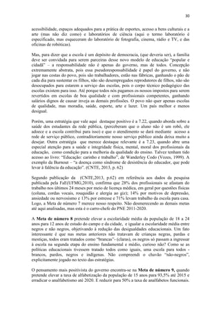 30
acessibilidade, espaços adequados para a prática de esportes, acesso a bens culturais e a
arte (mas não diz como) e laboratórios de ciência (aqui o termo laboratório é
especificado, mas esqueceram do laboratório de fotografia, cinema, rádio e TV, e das
oficinas de robóticas).
Mas, para dizer que a escola é um depósito de democracia, (que deveria ser), a família
deve ser convidada para serem parceiras desse novo modelo de educação “popular e
cidadã” – a responsabilidade não é apenas do governo, mas de todos. Concepção
extremamente abstrata, pois essa pseudoresponsabilidade é papel do governo, e não
jogar nas costas do povo, pois são trabalhadores, estão nas fábricas, ganhando o pão de
cada dia para sustentar os filhos, não são desempregados reprodutores de filhos, não são
desocupados para estarem a serviço das escolas, pois o corpo técnico pedagógico das
escolas existem para isso. Até porque todos nós pagamos os nossos impostos para serem
revertidos em escolas de boa qualidade e com profissionais competentes, ganhando
salários dignos de causar inveja as demais profissões. O povo não quer apenas escolas
de qualidade, mas moradia, saúde, esporte, arte e lazer. Um país melhor e menos
desigual.
Porém, uma estratégia que vale aqui destaque positivo é a 7.22, quando aborda sobre a
saúde dos estudantes da rede pública, (perceberam que o aluno não é um robô, ele
adoece e a escola contribui para isso) e que o atendimento se dará mediante acesso a
rede de serviço público, contraditoriamente nosso serviço público ainda deixa muito a
desejar. Outra estratégia que merece destaque relevante é a 7.23, quando abre uma
especial atenção para a saúde e integridade física, mental, moral dos profissionais da
educação, como condição para a melhoria da qualidade do ensino. Talvez tenham tido
acesso ao livro: “Educação: carinho e trabalho”, de Wanderley Codo (Vozes, 1999). A
exemplo da Burnout – “a doença como síndrome de desistência do educador, que pode
levar à falência da educação”. (CNTE, 2013, p. 62)
Segundo publicação da (CNTE,2013, p.62) em referência aos dados da pesquisa
publicada pela FaE(UFMG,2010), confirma que 28% dos profissionais se afastam do
trabalho nos últimos 24 meses por meio de licença médica, em geral por questões físicas
(coluna, cordas vocais, rouquidão e alergia ao giz); 14% por motivos de depressão,
ansiedade ou nervosismo e 13% por estresse e 71% levam trabalho da escola para casa.
Logo, a Meta de número 7 merece nosso respeito. Não desmerecendo as demais metas
até aqui analisadas, mas esta é o carro-chefe do PNE 2011-2020.
A Meta de número 8 pretende elevar a escolaridade média da população de 18 a 24
anos para 12 anos de estudo do campo e da cidade, e igualar a escolaridade média entre
negros e não negros, objetivando à redução das desigualdades educacionais. Um fato
interessante é que nas metas anteriores não tratavam de crianças negras, pardas e
mestiças, todos eram tratados como “brancas”- (claras), os negros só passam a ingressar
à escola na segunda etapa do ensino fundamental e médio, curioso não? Como se as
políticas educacionais tivessem tratado todos como iguais, uma escola para todos -
brancos, pardos, negros e indígenas. Não compreendi o chavão “não-negros”,
explicitamente jogado no texto das estratégias.
O pensamento mais positivista do governo encontra-se na Meta de número 9, quando
pretende elevar a taxa de alfabetização da população de 15 anos para 93,5% até 2015 e
erradicar o analfabetismo até 2020. E reduzir para 50% a taxa de analfabetos funcionais.
 