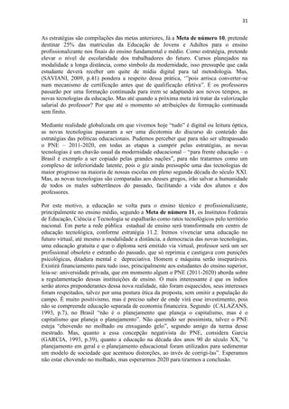 31
As estratégias são compilações das metas anteriores, Já a Meta de número 10, pretende
destinar 25% das matriculas da Educação de Jovens e Adultos para o ensino
profissionalizante nos finais do ensino fundamental e médio. Como estratégia, pretende
elevar o nível de escolaridade dos trabalhadores do futuro. Cursos planejados na
modalidade a longa distância, como símbolo da modernidade, isso pressupõe que cada
estudante deverá receber um quite de mídia digital para tal metodologia. Mas,
(SAVIANI, 2009, p.41) pondera a respeito dessa prática, „”pois arrisca converter-se
num mecanismo de certificação antes que de qualificação efetiva”. E os professores
passarão por uma formação continuada para irem se adaptando aos novos tempos, as
novas tecnologias da educação. Mas até quando a próxima meta irá tratar da valorização
salarial do professor? Por que até o momento só atribuições de formação continuada
sem finito.
Mediante realidade globalizada em que vivemos hoje “tudo” é digital ou leitura óptica,
as novas tecnologias passaram a ser uma dicotomia do discurso do conteúdo das
estratégias das políticas educacionais. Pudemos perceber que para não ser ultrapassado
o PNE – 2011-2020, em todas as etapas a cumprir pelas estratégias, as novas
tecnologias é um chavão usual da modernidade educacional – “para frente educação – o
Brasil é exemplo a ser copiado pelas grandes nações”, para não tratarmos como um
complexo de inferioridade latente, pois o giz ainda pressupõe uma das tecnologias de
maior progresso na maioria de nossas escolas em pleno segunda década do século XXI.
Mas, as novas tecnologias são comparadas aos deuses gregos, irão salvar a humanidade
de todos os males subterrâneos do passado, facilitando a vida dos alunos e dos
professores.
Por este motivo, a educação se volta para o ensino técnico e profissionalizante,
principalmente no ensino médio, segundo a Meta de número 11, os Institutos Federais
de Educação, Ciência e Tecnologia se espalharão como ratos tecnológicos pelo território
nacional. Em parte a rede pública estadual de ensino será transformada em centro de
educação tecnológica, conforme estratégia 11.2. Iremos vivenciar uma educação no
futuro virtual, até mesmo a modalidade a distância, a democracia das novas tecnologias,
uma educação gratuita e que o diploma será emitido via virtual, professor será um ser
profissional obsoleto e estranho do passado, que só reprimia e castigava com punições
psicológicas, ditadura mental e depreciativa. Homem e máquina serão inseparáveis.
Existirá financiamento para tudo isso, principalmente aos estudantes do ensino superior,
leia-se: universidade privada, que em momento algum o PNE (2011-2020) aborda sobre
a regulamentação dessas instituições de ensino. O mais interessante é que os índios
serão atores preponderantes dessa nova realidade, não foram esquecidos, seus interesses
foram respeitados, talvez por uma postura ética da proposta, sem omitir a população do
campo. É muito positivismo, mas é preciso saber de onde virá esse investimento, pois
não se compreende educação separada de economia financeira. Segundo (CALAZANS,
1993, p.7), no Brasil “não é o planejamento que planeja o capitalismo, mas é o
capitalismo que planeja o planejamento”. Não querendo ser pessimista, talvez o PNE
esteja “chovendo no molhado ou enxugando gelo”, segundo amigo da turma desse
mestrado. Mas, quanto a essa concepção negativista do PNE, considera Garcia
(GARCIA, 1993, p.39), quanto a educação na década dos anos 90 do século XX, “o
planejamento em geral e o planejamento educacional foram utilizados para sedimentar
um modelo de sociedade que acentuou distorções, ao invés de corrigi-las”. Esperamos
não estar chovendo no molhado, mas esperarmos 2020 para tirarmos a conclusão.
 