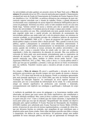 32
As universidades privadas ganham um presente eterno de Papai Noel, pois a Meta de
número 12, pretende elevar em 50% a taxa de matrículas para expandir o financiamento
estudantil por meio do Fundo de Financiamento do Estudante do Ensino Superior (Fies)
em obediência a Lei. 10.260/2001, as políticas afirmativas das estratégias da meta são:
currículo superior articulado com o mundo do trabalho. Porém, o grande diferencial
revolucionado será a implantação do acesso digital de referências bibliográficas para os
cursos de graduação. Insistimos na crítica: como se todo estudante tivesse em casa uma
banda larga, “mínimo estreita” de acesso a internet, pois não se aprende apenas nos
bancos das universidades. O estudante precisa de tempo e espaço para estudar, e muitos
realizam essa prática em casa. Mas, contradizendo esta meta, quando destina um fundo
para engordar ainda mais o capital privado, em detrimento do sucateamento das
universidades públicas que ainda estão sob o solo do primeiro plano, em estruturas de
concreto acanhado, as universidades privadas são verdadeiros palácios da arquitetura
moderna. Para (BOBBIO, 2009, p.25) a “época de progresso são aquelas em que o
direito público impõe a revanche sobre o direito privado”. Mas, quando se trata de coisa
pública, capital e planejamento se contradizem como abordamos anteriormente. E
silenciosamente, o poder público sistematicamente vai introduzindo a privatização do
ensino, quando não revitaliza as nossas estruturas dos prédios universitários e não
amplia a rede e passa a conceder bolsas de estudo cada vez mais aos estudantes,
engordando o bolso dos empresários da educação de mercado. Mas essa política de
concessão de bolsa pode soar positivamente, principalmente para os empresários da
educação de mercado: “assim como os ricos podem escolher as escolas nas quais
querem matricular seus filhos, também os pobres devem poder fazê-lo”. Logo,
argumenta (FREITAS, 2012, p.386), “Mas, como é obvio, é a escola pública aberta a
todos que tem que ter qualidade e, portanto, é nela que devem ser feitos investimentos
para sua melhoria. Transferir recursos para a iniciativa privada só piora as escolas
públicas”.
Em relação a Meta de número 13, prevê a qualificação e elevação do nível dos
professores universitários que deverão compor um novo quadro de mestres e doutores
em 75%, e 35% desse total deverão ser de doutores. Porém, as estratégias apresentadas
pela meta pretende aperfeiçoar a Lei 10.861/2004, que trata do Sistema Nacional de
Avaliação da Educação Superior. As instituições de nível superior poderão se
autoavaliar, por isso a necessidade da reformulação da lei citada. Se a meta pretende
atingir um número significativo de professores com mestrado e doutorado,
consequentemente está implícito nas estratégias a qualificação e dedicação do corpo
docente.
A melhoria da qualidade dos cursos de pedagogia e as licenciaturas também serão
observadas, até parece que esses cursos não foram significativos, não contribuíram a
favor da ideologia neoliberal. Mas, como já dizia o saudoso cantor Cazuza, “ideologia
eu quero uma pra viver”. Claro e evidente que eles foram eficientes, é ingenuidade de
nossa parte achar que esse tipo de educação “desqualificada” não atendeu um objetivo
planejado pelo capital neoliberal. O Exame Nacional de Desempenho dos Estudantes
(ENADE) também será substituído pelo Exame Nacional do Ensino Médio (ENEM),
porém, irá precisar de uma série de normas regulamentadoras, a exemplo de várias leis,
que por deixarem brechas no conteúdo, mas atrapalham do que contribuem para o
propósito pelas quais foram criadas. Outro olhar ideológico percebe uma falha e começa
a conspiração, em defesa de suas conveniências. Se quisermos atingir uma melhor
qualidade de nossa educação pública, ela terá que ser aprimorada na formação dos
 