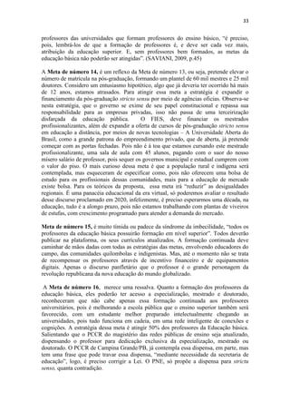 33
professores das universidades que formam professores do ensino básico, “é preciso,
pois, lembrá-los de que a formação de professores é, e deve ser cada vez mais,
atribuição da educação superior. E, sem professores bem formados, as metas da
educação básica não poderão ser atingidas”. (SAVIANI, 2009, p.45)
A Meta de número 14, é um reflexo da Meta de número 13, ou seja, pretende elevar o
número de matrícula na pós-graduação, formando um plantel de 60 mil mestres e 25 mil
doutores. Considero um entusiasmo hipotético, algo que já deveria ter ocorrido há mais
de 12 anos, estamos atrasados. Para atingir essa meta a estratégia é expandir o
financiamento da pós-graduação stricto sensu por meio de agências oficias. Observa-se
nesta estratégia, que o governo se exime de seu papel constitucional e repassa sua
responsabilidade para as empresas privadas, isso não passa de uma terceirização
disfarçada da educação pública. O FIES, deve financiar os mestrados
profissionalizantes, além de expandir a oferta de cursos de pós-graduação stricto sensu
em educação a distância, por meios de novas tecnologias – A Universidade Aberta do
Brasil, como a grande patrona do empreendimento privado, que de aberta, já pretende
começar com as portas fechadas. Pois não é à toa que estamos cursando este mestrado
profissionalizante, uma sala de aula com 45 alunos, pagando com o suor do nosso
mísero salário de professor, pois sequer os governos municipal e estadual cumprem com
o valor do piso. O mais curioso dessa meta é que a população rural e indígena será
contemplada, mas esqueceram de especificar como, pois não oferecem uma bolsa de
estudo para os profissionais dessas comunidades, mais para a educação de mercado
existe bolsa. Para os teóricos da proposta, essa meta irá “reduzir” as desigualdades
regionais. É uma panacéia educacional da era virtual, só poderemos avaliar o resultado
desse discurso proclamado em 2020, infelizmente, é preciso esperarmos uma década, na
educação, tudo é a alongo prazo, pois não estamos trabalhando com plantas de viveiros
de estufas, com crescimento programado para atender a demanda do mercado.
Meta de número 15, é muito tímida ou padece da síndrome da imbecilidade, “todos os
professores da educação básica possuirão formação em nível superior”. Todos deverão
publicar na plataforma, os seus currículos atualizados. A formação continuada deve
caminhar de mãos dadas com todas as estratégias das metas, envolvendo educadores do
campo, das comunidades quilombolas e indigenistas. Mas, até o momento não se trata
de recompensar os professores através de incentivo financeiro e de equipamentos
digitais. Apenas o discurso panfletário que o professor é o grande personagem da
revolução republicana da nova educação do mundo globalizado.
A Meta de número 16, merece uma ressalva. Quanto a formação dos professores da
educação básica, eles poderão ter acesso a especialização, mestrado e doutorado,
reconheceram que não cabe apenas essa formação continuada aos professores
universitários, pois é melhorando a escola pública que o ensino superior também será
favorecido, com um estudante melhor preparado intelectualmente chegando as
universidades, pois tudo funciona em cadeia, em uma rede inteligente de conexões e
cognições. A estratégia dessa meta é atingir 50% dos professores da Educação básica.
Salientando que o PCCR do magistério das redes públicas de ensino seja atualizado,
dispensando o professor para dedicação exclusiva da especialização, mestrado ou
doutorado. O PCCR de Campina Grande/PB, já contempla essa dispensa, em parte, mas
tem uma frase que pode travar essa dispensa, “mediante necessidade da secretaria de
educação”, logo, é preciso corrigir a Lei. O PNE, só propõe a dispensa para strictu
senso, quanta contradição.
 