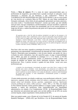 34
Porém, a Meta de número 17, é a meta de maior representatividade para os
profissionais do magistério, que poderá fazer a grande revolução na educação, causar
entusiasmo e otimismo em ser Professor, e não “sofressores”. Trata-se da
VALORIZAÇÃO DO MAGISTÉRIO DA EDUCAÇÃO BÁSICA, que no nosso ponto
de vista deveria ser a primeira Meta do PNE. Depois de uma longa caminhada de
formação continuada, vários títulos de pós-graduação apresentado nas metas anteriores,
esta meta exalta o “reconhecimento financeiro”, mesmo que tardio, que não trabalha
mais por amor, mas por competência e profissionalismo, nem por sacerdócio, espírito de
doação ou vocação. Temos que banir essa mentalidade, que só nos causou prejuízo ao
longo dos 60 anos, o salário da professora não pode servir apenas para complementar a
renda do marido.
há quarenta anos o nível de vida do professor (primário) era igual ao do promotor e do
delegado de polícia. Hoje é, infelizmente, pouco acima dos empregados braçais humildes. Custa
crê que moços de algum valor ainda ingressem numa carreira que só lhes trará decepções.
Amargura e miséria disfarçada, a pior delas. A mais alta autoridade escolar (primária), o
delegado de ensino, com trinta anos de serviço, percebe o mesmo que um delegado novo de
polícia, e um professor é equiparado a um simples carcereiro de cadeira de lugarejo, onde pode
cochilar o dia todo. Pereira, (PEREIRA, 1969, p.75-173)
Para fazer valer essa meta, segunda as estratégias da mesma, é preciso constituir fórum
permanente com representação de profissionais da educação da União, Estados, Distrito
Federal e Municípios para acompanhar o valor do piso salarial, sem perder de vista a
evolução de outros indicadores, mas não especifica quais, só joga a responsabilidade
para o IBGE, que pode ser conferido na estratégia 17.1 e 17.2. Porém, os PCCRs
deverão ser atualizados gradualmente, porém, os professores deverão cumprir uma
jornada de trabalho em apenas uma escola, dedicação exclusiva, dando adeus ao
professor-taxi. Pois, é preciso reverter o quadro de uma dívida social com esses
profissionais que
a maioria vive precariamente, necessitando em muitos casos fazer bicos e muitos já estão
partindo para outras atividades; vivem desanimados, sem perspectiva de melhorias, sem
interesse; o professor vive estafado, correndo de um lado para outro; não sobra tempo para ler,
assistir a palestras ou mesmo atualizar-se no campo da educação; o professor anda desanimado
até mesmo para festinhas; se sente abandonado e desatualizado perante a sociedade”.
(PEREIRA 2001, p. 33).
O autor ainda acrescenta, em relação a saúde que, esses profissionais sofrem de “estado
depressivo, angústia, tensão, desânimo, dores de cabeça e estômago, cansaço físico e
mental, noites mal dormidas, úlceras, gastrites, esgotamento nervoso, hipertensão
arterial, problemas de coluna, velhice precoce”. (idem, 2001, p. 33). Mas, em relação
ao Piso Salarial Nacional, muitos gestores públicos se negam a pagar, alegando que se
aumentar o salário dos professores serão responsabilizados por improbidade
administrativa, em relação a Lei Complementar 101/00, de Responsabilidade Fiscal,
que determina um percentual para gasto com servidor público de até 60% da receita
corrente líquida, sempre respeitando o limite prudencial de 58%.
Mais isso poderá mudar, com o Projeto de Lei do Senado 62/12, de autoria do Senador
Randolfe Rodrigues – (PSOL-AP), que flexibiliza a Lei de Responsabilidade Fiscal,
 