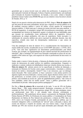 35
garantindo que se possa investir mais em salário dos professores. A posposta já foi
aprovada pela Comissão de Educação, Cultura e Esporte, posteriormente, será analisada
pela Comissão de Assuntos Econômicos do Senado, e teve como relator o Senador
paraibano Cássio Cunha Lima (PSDB-PB) que em seu relatório votou favorável. (Jornal
do Senado, 2012, p. 7)
Depois de um passeio otimista pela democracia do PNE, chego a Meta de número 18,
que não passa de uma meta contundente, até por que o ingresso no serviço público só se
dá mediante concurso público e prova de títulos, exceto aqueles de excepcional
interesse público. A Meta trata que o sistema de ensino terá dois anos para atualizar o
PCCR do magistério. A estratégia é atingir 90% de professores concursados, que serão
acompanhado por técnicos do magistério, quanto a avaliação de suas habilidades, para
que possam ser reconhecidos como profissional efetivo do magistério, leia-se,
cumprimento do estágio probatório, três anos de experiência. Outra inovação é a
substituição do concurso público pro prova nacional de admissão docente, mas não
especifica, criando uma maré de interpretações tendenciosas e que carece de
regulamentação.
Uma das estratégias da meta de número 18 é o reconhecimento dos funcionários de
ensino médio das escolas, reconhecidos na Lei 12.014/2009. Que para a ( CNTE, 2013,
p.79), “sem uma base significativa de funcionários profissionalizados será difícil
avançar, por exemplo, na regulamentação do piso salarial nacional dos profissionais da
educação”. Mas a estratégia 18.5 prevê essa formação continuada no prazo de um ano,
quando o PNE entrar em vigor, sem esquecer de vistas os profissionais da área rural e os
indigenistas.
Nadar, nadar e morrer à beira da praia, o fantasma da ditadura insiste em resistir sob o
manto da democracia do poder político da república contemporânea. Enquanto os
sindicatos e centrais sindicais de trabalhadores lutam por eleições diretas nas escolas, a
Meta de número 19, pleiteia através de lei especificada no âmbito da federação, a
nomeação de Diretores de Escolas como cargos comissionados, vinculados a critérios
técnicos de mérito e desempenho. Gente!!!! Isso é um retrocesso, que vai delongar
muita discussão. Não vamos permitir, se hoje o processo é uma pratica positiva em
algumas regiões de nossa federação, e mesmo assim, alguns diretores eleitos com o voto
dos professores, se revelam contra os profissionais da escola, imagine indicado via
político, será instalada na escola um gueto do apadrinhamento político, “não votou no
meu candidato, estará fora da minha escola”. Seria o público gerenciado sob a
mentalidade do privado. Adeus projeto político pedagógico!!!
Por fim, a Meta de número 20, o enunciado já diz tudo: “o uso de 10% do Produto
Interno Bruto – PIB, usado progressivamente. Realmente, avançamos em 95% do
conteúdo do PNE 2011-2020, se conseguirmos atingir 50% de suas estratégias, temos
um professorado mais feliz e um alunado mais eficiente criticamente e
profissionalmente. Não poderíamos deixar passar o pensamento da Deputada Federal
Fátima Bezerra (PT-RN), Ex-Professora do ensino público e Coordenadora da Frente
Parlamentar em Defesa do Piso Salarial dos professores e relatora do PNE. Que em
2010, esteve em Campina Grande, participando de uma audiência pública, que no
momento indagamos sobre a contribuição do “pré-sal” para a educação; à época, não
existia um discurso a respeito do assunto, mas isso tomou corpo, e hoje há quem
defenda que 50% dos recursos do pré-sal sejam destinados para educação. Mas isso,
 