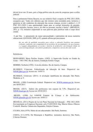 36
deverá levar uns 10 anos, pois a briga política saiu da ceara do congresso para a esfera
judicial.
Para a parlamenta Fátima Bezerra, no seu relatório final a respeito do PNE 2011-2020,
assegurou que: “todos nós sabemos que não teremos uma sociedade justa, inclusiva e
generosa se não cuidarmos da educação das nossas crianças, jovens e adultos [...]. O
PNE 2011-2020 é uma oportunidade ímpar para se corrigir distorções do passado,
superar omissões, lacunas, erros e, de olho no presente, encarar o futuro”. (BRASÍLIA,
2011, p. 15), tomamos emprestado as suas palavras para justificar todo o corpo desse
estudo.
E por fim, o pensamento da maior personalidade e patrimônio de nossa memória
educacional, (SAVIANI, 2009, p.47), quando afirma que precisamos
dar um salto de qualidade necessária para colocar a educação brasileira num patamar
civilizado, condizente com a magnitude de seu território, de sua população e de sua economia.
[...] equipar adequadamente as escolas e dotá-las de professores com formação obtida em
cursos de longa duração, com salários gratificantes, compatíveis com seu alto valor social.
Referências:
BERNARDES, Maria Paulina Arantes. (1993). A Supervisão Escolar no Estado de
Goiás – 1963-1982. Rio de Janeiro, Fundação Getúlio Vargas
BOBBIO, Norberto.(1992). A era dos direitos. Rio de Janeiro, Campus.
BUARQUE, Cristovam. Federalização da educação de base. Disponível em:
WWW.pdtrs.gov.br Acesso em: 18/05/13.
BUARQUE, Cristovam. (2011). A revolução republicana da educação. São Paulo,
Moderna. p. 9
BRASIL. (1988) Constituição Federal. Disponível em: WWW.camara.gov.be Acesso
em: 04/05/2013.
BRASIL. (2013). Salário dos professores tem reajuste de 7,9%. Disponível em:
WWW.brasil.gov.br Acesso em: 05/05/2013.
BRASIL. (1990) Lei 8.069/90 Estatuto da Criança e do Adolescente.
WWW.plamalto.gov.br Acesso em: 10/05/13
BRASÍLIA. (2011) Projeto de Lei do Plano Nacional de Educação – PNE 2011-2020.
Em tramitação no Congresso Nacional, sob nº 8.035/2010. Org. Márcia Abreu e Marcos
Cordiolli. Brasília: Câmara dos Deputados, Edições Câmara.
CELMA, Julis.(1979). Diário de um educastrador. São Paulo, Summus.
COSTA, E.V.(1979). Da Monarquia à República: momentos decisivos. São Paulo,
Ciências Humans.
 