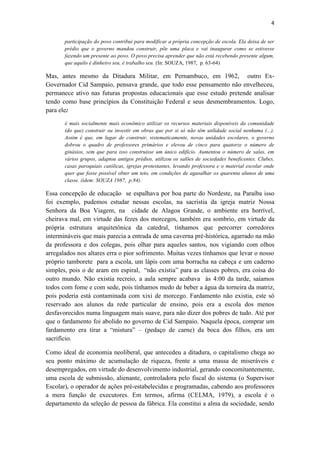 4
participação do povo contribui para modificar a própria concepção de escola. Ela deixa de ser
prédio que o governo mandou construir, põe uma placa e vai inaugurar como se estivesse
fazendo um presente ao povo. O povo precisa aprender que não está recebendo presente algum,
que aquilo é dinheiro seu, é trabalho seu. (In: SOUZA, 1987, p. 63-64)
Mas, antes mesmo da Ditadura Militar, em Pernambuco, em 1962, outro Ex-
Governador Cid Sampaio, pensava grande, que todo esse pensamento não envelheceu,
permanece ativo nas futuras propostas educacionais que esse estudo pretende analisar
tendo como base princípios da Constituição Federal e seus desmembramentos. Logo,
para ele:
é mais socialmente mais econômico utilizar os recursos materiais disponíveis da comunidade
(do que) construir ou investir em obras que por si só não têm utilidade social nenhuma (...).
Assim é que, em lugar de construir, sistematicamente, novas unidades escolares, o governo
dobrou o quadro de professores primários e elevou de cinco para quatorze o número de
ginásios, sem que para isso construísse um único edifício. Aumentou o número de salas, em
vários grupos, adaptou antigos prédios, utilizou os salões de sociedades beneficentes. Clubes,
casas paroquiais católicas, igrejas protestantes, levando professora e o material escolar onde
quer que fosse possível obter um teto, em condições de agasalhar os quarenta alunos de uma
classe. (idem: SOUZA 1987, p.84).
Essa concepção de educação se espalhava por boa parte do Nordeste, na Paraíba isso
foi exemplo, pudemos estudar nessas escolas, na sacristia da igreja matriz Nossa
Senhora da Boa Viagem, na cidade de Alagoa Grande, o ambiente era horrível,
cheirava mal, em virtude das fezes dos morcegos, também era sombrio, em virtude da
própria estrutura arquitetônica da catedral, tínhamos que percorrer corredores
intermináveis que mais parecia a entrada de uma caverna pré-histórica, agarrado na mão
da professora e dos colegas, pois olhar para aqueles santos, nos vigiando com olhos
arregalados nos altares erra o pior sofrimento. Muitas vezes tínhamos que levar o nosso
próprio tamborete para a escola, um lápis com uma borracha na cabeça e um caderno
simples, pois o de aram em espiral, “não existia” para as classes pobres, era coisa do
outro mundo. Não existia recreio, a aula sempre acabava às 4:00 da tarde, saíamos
todos com fome e com sede, pois tínhamos medo de beber a água da torneira da matriz,
pois poderia está contaminada com xixi de morcego. Fardamento não existia, este só
reservado aos alunos da rede particular de ensino, pois era a escola dos menos
desfavorecidos numa linguagem mais suave, para não dizer dos pobres de tudo. Até por
que o fardamento foi abolido no governo de Cid Sampaio. Naquela época, comprar um
fardamento era tirar a “mistura” – (pedaço de carne) da boca dos filhos, era um
sacrifício.
Como ideal de economia neoliberal, que antecedeu a ditadura, o capitalismo chega ao
seu ponto máximo de acumulação de riqueza, frente a uma massa de miseráveis e
desempregados, em virtude do desenvolvimento industrial, gerando concomitantemente,
uma escola de submissão, alienante, controladora pelo fiscal do sistema (o Supervisor
Escolar), o operador de ações pré-estabelecidas e programadas, cabendo aos professores
a mera função de executores. Em termos, afirma (CELMA, 1979), a escola é o
departamento da seleção de pessoa da fábrica. Ela constitui a alma da sociedade, sendo
 