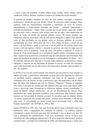 5
o corpo, a parte da produção. O poder adapta, forja, modela, funde, afeiçoa, ordena,
condiciona, retifica, deforma, cristaliza a estrutura de caráter dos recém-nascidos...
O período da ditadura brasileira foi fruto de uma política vinculada a interesses
econômicos e moral, por que não afirmar “éticos” de uma nova ordem mundial. Nesse
contexto, tudo era massivamente controlado e submetido ao crivo da censura,
principalmente o conhecimento veiculado nas escolas – conteúdo fragmentado e
recheado de patriotismo – slogan “Este é um país que vai pra frente”, quem não lembra
do cata-vento verde e amarelo, toda criança com um na mão e uma bandeirinha do
Brasil na outra, no desfile das grandes paradas cívicas. Na escola primária que
estudamos, antes de entrar para a sala de aula éramos obrigados a cantar o hino nacional
todos os dias, perfilados em um galpão, como se fossemos soldados do exército,
acompanhado por uma vitrola para não erra a letra, depois do hino, a oração do pai
nosso e da Ave-Maria, e quem se atrevesse a sair do perfil da fila militar, ficaria sem
recreio, reservado apenas o direito a merenda do governo, um copo de angu, que era
uma delícia, mais só podíamos tomar um copo, sem direito a repetição. A escola na
década de 70 do século passado era a extensão do quartel militar, a disciplina acima de
tudo, respeito total ao professor, considerado algo de outro planeta, uma divindade. Para
quem não desfilasse na parada cívica em homenagem a independência do Brasil – dia 7
de setembro, passaria dois dias sem ir à escola, todos submissos ao patriotismo, éramos
obrigados a suportar um sol escaldante de derreter os miolos, no outro dia estávamos
com a pele bronzeada sem ter ido à praia, até brincávamos dizendo, praia de pobre é o
dia 7 de setembro.
O desfile cívico era um acontecimento, uma fantasia que emocionava, fazia arrepiar os
cabelos do corpo, o patriotismo impregnado na alma fazia rolar lágrimas dos olhos ao
ver perfilado aqueles estudantes marchando com força no pé esquerdo e quem
comandava era o pé Direito, ou seja, a professora vigia, não poderíamos sair da ordem
para não fazer feio, tínhamos que está na “Ordem e Progresso”. Éramos os enlatados
sem rótulo, o presunto do sistema que não sabíamos para que servia todo aquele teatro
cívico, e por cima, como recompensa ao sofrimento ingênuo, éramos considerados “o
futuro do Brasil”, sempre pensávamos em ser um Presidente(a) do mesmo. Hoje,
percebemos que nação desumana herdamos. Para a professora Déa Fenelon, quando
ensinava na Universidade de Brasília nos anos 70, em pleno auge da ditadura militar,
“os alunos sumiam da sala, tinham sido presos, estavam sendo torturados. Cada dia era
uma coisa. A universidade era muito visada, havia movimento forte e tinha sido
bastante massacrada”. (In: FONSECA, 1997, p. 80)
Insiste (FONSECA, 1997, 26), “nos anos 80 foram difíceis para a afirmação social dos
professores; neles, a degradação das condições de trabalho e os conflitos salariais
constituíram a ponta visível de uma crise mais profunda” e que se agrava nos anos 90,
com a afirmação do neoliberalismo. Todo esse pensamento servirá de base para
construção de outra pedagogia educacional e de novas propostas educacionais, projetos
constitucionais, a exemplo da Constituição de 1988, que felizmente passa a contar com
 