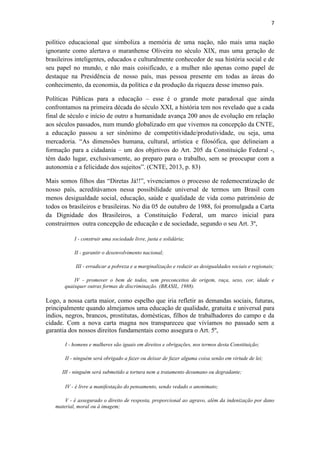 7
político educacional que simboliza a memória de uma nação, não mais uma nação
ignorante como alertava o maranhense Oliveira no século XIX, mas uma geração de
brasileiros inteligentes, educados e culturalmente conhecedor de sua história social e de
seu papel no mundo, e não mais coisificado, e a mulher não apenas como papel de
destaque na Presidência de nosso país, mas pessoa presente em todas as áreas do
conhecimento, da economia, da política e da produção da riqueza desse imenso país.
Políticas Públicas para a educação – esse é o grande mote paradoxal que ainda
confrontamos na primeira década do século XXI, a história tem nos revelado que a cada
final de século e início de outro a humanidade avança 200 anos de evolução em relação
aos séculos passados, num mundo globalizado em que vivemos na concepção da CNTE,
a educação passou a ser sinônimo de competitividade/produtividade, ou seja, uma
mercadoria. “As dimensões humana, cultural, artística e filosófica, que delineiam a
formação para a cidadania – um dos objetivos do Art. 205 da Constituição Federal -,
têm dado lugar, exclusivamente, ao preparo para o trabalho, sem se preocupar com a
autonomia e a felicidade dos sujeitos”. (CNTE, 2013, p. 83)
Mais somos filhos das “Diretas Já!!”, vivenciamos o processo de redemocratização de
nosso país, acreditávamos nessa possibilidade universal de termos um Brasil com
menos desigualdade social, educação, saúde e qualidade de vida como patrimônio de
todos os brasileiros e brasileiras. No dia 05 de outubro de 1988, foi promulgada a Carta
da Dignidade dos Brasileiros, a Constituição Federal, um marco inicial para
construirmos outra concepção de educação e de sociedade, segundo o seu Art. 3º,
I - construir uma sociedade livre, justa e solidária;
II - garantir o desenvolvimento nacional;
III - erradicar a pobreza e a marginalização e reduzir as desigualdades sociais e regionais;
IV - promover o bem de todos, sem preconceitos de origem, raça, sexo, cor, idade e
quaisquer outras formas de discriminação. (BRASIL, 1988).
Logo, a nossa carta maior, como espelho que iria refletir as demandas sociais, futuras,
principalmente quando almejamos uma educação de qualidade, gratuita e universal para
índios, negros, brancos, prostitutas, domésticas, filhos de trabalhadores do campo e da
cidade. Com a nova carta magna nos transpareceu que vivíamos no passado sem a
garantia dos nossos direitos fundamentais como assegura o Art. 5º,
I - homens e mulheres são iguais em direitos e obrigações, nos termos desta Constituição;
II - ninguém será obrigado a fazer ou deixar de fazer alguma coisa senão em virtude de lei;
III - ninguém será submetido a tortura nem a tratamento desumano ou degradante;
IV - é livre a manifestação do pensamento, sendo vedado o anonimato;
V - é assegurado o direito de resposta, proporcional ao agravo, além da indenização por dano
material, moral ou à imagem;
 