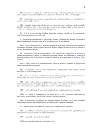 8
VI - é inviolável a liberdade de consciência e de crença, sendo assegurado o livre exercício dos
cultos religiosos e garantida, na forma da lei, a proteção aos locais de culto e a suas liturgias;
VII - é assegurada, nos termos da lei, a prestação de assistência religiosa nas entidades civis e
militares de internação coletiva;
VIII - ninguém será privado de direitos por motivo de crença religiosa ou de convicção
filosófica ou política, salvo se as invocar para eximir-se de obrigação legal a todos imposta e
recusar-se a cumprir prestação alternativa, fixada em lei;
IX - é livre a expressão da atividade intelectual, artística, científica e de comunicação,
independentemente de censura ou licença;
X - são invioláveis a intimidade, a vida privada, a honra e a imagem das pessoas, assegurado o
direito a indenização pelo dano material ou moral decorrente de sua violação;
XI - a casa é asilo inviolável do indivíduo, ninguém nela podendo penetrar sem consentimento
do morador, salvo em caso de flagrante delito ou desastre, ou para prestar socorro, ou, durante o
dia, por determinação judicial;
XII - é inviolável o sigilo da correspondência e das comunicações telegráficas, de dados e das
comunicações telefônicas, salvo, no último caso, por ordem judicial, nas hipóteses e na forma que a
lei estabelecer para fins de investigação criminal ou instrução processual penal; (Vide Lei nº 9.296,
de 1996)
XIII - é livre o exercício de qualquer trabalho, ofício ou profissão, atendidas as qualificações
profissionais que a lei estabelecer;
XIV - é assegurado a todos o acesso à informação e resguardado o sigilo da fonte, quando
necessário ao exercício profissional;
XV - é livre a locomoção no território nacional em tempo de paz, podendo qualquer pessoa, nos
termos da lei, nele entrar, permanecer ou dele sair com seus bens;
XVI - todos podem reunir-se pacificamente, sem armas, em locais abertos ao público,
independentemente de autorização, desde que não frustrem outra reunião anteriormente convocada
para o mesmo local, sendo apenas exigido prévio aviso à autoridade competente;
XVII - é plena a liberdade de associação para fins lícitos, vedada a de caráter paramilitar;
XVIII - a criação de associações e, na forma da lei, a de cooperativas independem de
autorização, sendo vedada a interferência estatal em seu funcionamento;
XIX - as associações só poderão ser compulsoriamente dissolvidas ou ter suas atividades
suspensas por decisão judicial, exigindo-se, no primeiro caso, o trânsito em julgado;
XX - ninguém poderá ser compelido a associar-se ou a permanecer associado;
XXI - as entidades associativas, quando expressamente autorizadas, têm legitimidade para
representar seus filiados judicial ou extrajudicialmente;
XXII - é garantido o direito de propriedade;
XXIII - a propriedade atenderá a sua função social;
 