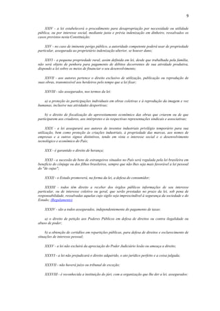 9
XXIV - a lei estabelecerá o procedimento para desapropriação por necessidade ou utilidade
pública, ou por interesse social, mediante justa e prévia indenização em dinheiro, ressalvados os
casos previstos nesta Constituição;
XXV - no caso de iminente perigo público, a autoridade competente poderá usar de propriedade
particular, assegurada ao proprietário indenização ulterior, se houver dano;
XXVI - a pequena propriedade rural, assim definida em lei, desde que trabalhada pela família,
não será objeto de penhora para pagamento de débitos decorrentes de sua atividade produtiva,
dispondo a lei sobre os meios de financiar o seu desenvolvimento;
XXVII - aos autores pertence o direito exclusivo de utilização, publicação ou reprodução de
suas obras, transmissível aos herdeiros pelo tempo que a lei fixar;
XXVIII - são assegurados, nos termos da lei:
a) a proteção às participações individuais em obras coletivas e à reprodução da imagem e voz
humanas, inclusive nas atividades desportivas;
b) o direito de fiscalização do aproveitamento econômico das obras que criarem ou de que
participarem aos criadores, aos intérpretes e às respectivas representações sindicais e associativas;
XXIX - a lei assegurará aos autores de inventos industriais privilégio temporário para sua
utilização, bem como proteção às criações industriais, à propriedade das marcas, aos nomes de
empresas e a outros signos distintivos, tendo em vista o interesse social e o desenvolvimento
tecnológico e econômico do País;
XXX - é garantido o direito de herança;
XXXI - a sucessão de bens de estrangeiros situados no País será regulada pela lei brasileira em
benefício do cônjuge ou dos filhos brasileiros, sempre que não lhes seja mais favorável a lei pessoal
do "de cujus";
XXXII - o Estado promoverá, na forma da lei, a defesa do consumidor;
XXXIII - todos têm direito a receber dos órgãos públicos informações de seu interesse
particular, ou de interesse coletivo ou geral, que serão prestadas no prazo da lei, sob pena de
responsabilidade, ressalvadas aquelas cujo sigilo seja imprescindível à segurança da sociedade e do
Estado; (Regulamento)
XXXIV - são a todos assegurados, independentemente do pagamento de taxas:
a) o direito de petição aos Poderes Públicos em defesa de direitos ou contra ilegalidade ou
abuso de poder;
b) a obtenção de certidões em repartições públicas, para defesa de direitos e esclarecimento de
situações de interesse pessoal;
XXXV - a lei não excluirá da apreciação do Poder Judiciário lesão ou ameaça a direito;
XXXVI - a lei não prejudicará o direito adquirido, o ato jurídico perfeito e a coisa julgada;
XXXVII - não haverá juízo ou tribunal de exceção;
XXXVIII - é reconhecida a instituição do júri, com a organização que lhe der a lei, assegurados:
 