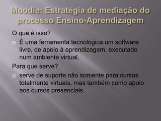O que é isso?
 É uma ferramenta tecnológica um software
livre, de apoio à aprendizagem, executado
num ambiente virtual.
Para que serve?
 serve de suporte não somente para cursos
totalmente virtuais, mas também como apoio
aos cursos presenciais.
 