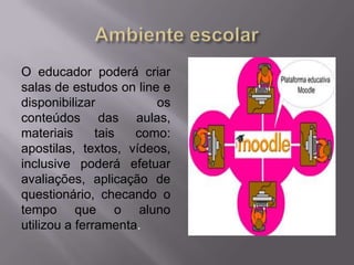 O educador poderá criar
salas de estudos on line e
disponibilizar os
conteúdos das aulas,
materiais tais como:
apostilas, textos, vídeos,
inclusive poderá efetuar
avaliações, aplicação de
questionário, checando o
tempo que o aluno
utilizou a ferramenta.
 