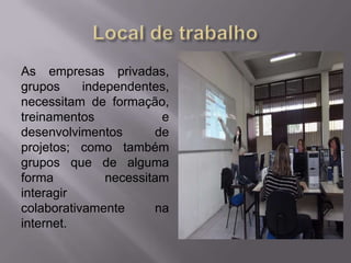 As empresas privadas,
grupos independentes,
necessitam de formação,
treinamentos e
desenvolvimentos de
projetos; como também
grupos que de alguma
forma necessitam
interagir
colaborativamente na
internet.
 