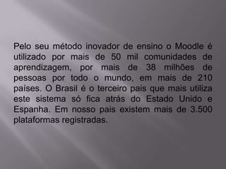 Pelo seu método inovador de ensino o Moodle é
utilizado por mais de 50 mil comunidades de
aprendizagem, por mais de 38 milhões de
pessoas por todo o mundo, em mais de 210
países. O Brasil é o terceiro pais que mais utiliza
este sistema só fica atrás do Estado Unido e
Espanha. Em nosso pais existem mais de 3.500
plataformas registradas.
 