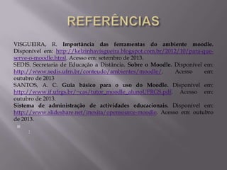 VISGUEIRA, R. Importância das ferramentas do ambiente moodle.
Disponível em: http://kelzinhavisgueira.blogspot.com.br/2012/10/para-que-
serve-o-moodle.html. Acesso em: setembro de 2013.
SEDIS. Secretaria de Educação a Distância. Sobre o Moodle. Disponível em:
http://www.sedis.ufrn.br/conteudo/ambientes/moodle/. Acesso em:
outubro de 2013
SANTOS, A. C. Guia básico para o uso do Moodle. Disponível em:
http://www.if.ufrgs.br/~cas/tutor_moodle_alunoUFRGS.pdf. Acesso em:
outubro de 2013.
Sistema de administração de actividades educacionais. Disponível em:
http://www.slideshare.net/inexita/opensource-moodle. Acesso em: outubro
de 2013.

:
 